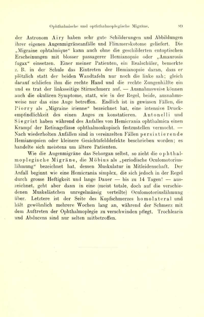 der Astronom Airy haben sehr gute Schilderungen und Abbildungen ihrer eigenen Augenmigräneanfälle und Flimmerskotome geliefert. Die „Migraine ophtalmique kann auch ohne die geschilderten entoptischen Erscheinungen mit blosser passagerer Hemianopsie oder „Amaurosis fugax einsetzen. Einer meiner Patienten, ein Realschüler, bemerkte z. B. in der Schule das Eintreten der Hemianopsie daran, dass er plötzlich statt der beiden Wandtafeln nur noch die linke sah; gleich darauf schliefen ihm die rechte Hand und die rechte Zungenhälfte ein und es trat der linksseitige Stirnschmerz auf. — Ausnahmsweise können auch die okulären Symptome, statt, wie in der Regel, beide, ausnahms- weise nur das eine Auge betreffen. Endlich ist in gewissen Fällen, die Piorry als „Migraine irienne bezeichnet hat, eine intensive Druck- emptindlichkeit des einen Auges zu konstatieren. Antonelli und Siegrist haben während des Anfalles von Hemicrania ophthalmica einen Krampf der Retinagefässe ophthalmoskopisch festzustellen vermocht. — Nach wiederholten Anfällen sind in vereinzelten Fällen persistierende Hemianopsien oder kleinere Gesichtsfelddefekte beschrieben worden; es handelte sich meistens um ältere Patienten. Wie die Augenmigräne das Sehorgan selbst, so zieht die ophthal- moplegische Migräne, die Möbius als „periodische Oculomotorius- lähmung a bezeichnet hat, dessen Muskulatur in Mitleidenschaft. Der Anfall beginnt wie eine Hemicrania simplex, die sich jedoch in der Regel durch grosse Heftigkeit und lange Dauer — bis zu 14 Tagen! — aus- zeichnet, geht aber dann in eine (meist totale, doch auf die verschie- denen Muskelästchen unregelmässig verteilte) Oculomotoriuslähmung über. Letztere ist der Seite des Kopfschmerzes homolateral und hält gewöhnlich mehrere Wochen lang an, während der Schmerz mit dem Auftreten der Ophthalmoplegie zu verschwinden pflegt. Trochlearis und Abducens sind nur selten mitbetroffen.