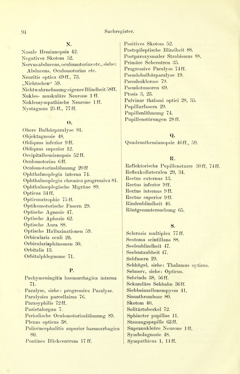 N. Nasale Hemianopsie 42. Negatives Skotom 52. Nervus abducens, oculomotorius etc., siehe: Abducens, Oculomotorius etc. Neuritis optica 69 ff., 73. „Nichtsehen 59. Nichtwahrnehmung eigener Blindheit 58ff. Nukleo- muskuläre Neurone 1 ff. Nukleosympathische Neurone 1 ff. Nystagmus 25 ff., 77 ff. O. Obere Bulbärparalyse 81. Objektagnosie 48. Obliquus inferior 9 ff. Obliquus superior 12. Occipitalhemianopsie 52 ff. Oculomotorius 6 ff. Oculomotoriuslähmung 20 ff Ophthalmoplegia interna 74. Ophthalmoplegia chronica progressiva 81. Ophthalmoplegische Migräne 89. Opticus 34ff. Opticusatrophie 75 ff. Optikomotorische Fasern 29. Optische Agnosie 47. Optische Aphasie 62. Optische Aura 88. Optische Halluzinationen 59. Orbicularis oculi 20. Orbicularisphänomen 30. Orbitalis 13. Orbitalphlegmone 71. P. Pachymeningitis haemorrhagica interna 71. Paralyse, siehe: progressive Paralyse. Paralysies parcellaires 76. Parasyphilis 72 ff. Parietalorgan 7. Periodische Oculomotoriuslähmung 89. Plexus opticus 38. Polioencephalitis superior haemorrhagica 80. Pontines Blickcentrum 17 ff. Positives Skotom 52. Postepileptische Blindheit 88. Postparoxysmaler Strabismus 88. Primäre Sehcentren 35. Progressive Paralyse 74ff. Pseudobulbärparalyse 19. Pseudosklerose 79. Pseudotumoren 69. Ptosis 3, 23. Pulvinar thalami optici 28, 35. Pupillarfasern 29. Pupillenlähmung 74. Pupillenstörungen 28 ff. Q. Quadranthemianopsie 46ff., 59. R. Reflektorische Pupillenstarre 30 ff, 74 ff. Rerlexkollateralen 29, 34. Rectus externus 13. Rectus inferior 9 ff. Rectus internus 9 ff. Rectus superior 9 ff. Rindenblindheit 46. Röntgenuntersuchung 65. S. Sclerosis multiplex 77 ff. Scotoma scintillans 88. Seelenblindheit 47. Seelentaubheit 47. Sehfasern 29. Sehhügel, siehe: Thalamus opticus. Sehnerv, siehe: Opticus. Sehrinde 38, 56 ff. Sekundäre Sehbahn 36 ff. Siebbeinzellenempyem 41. Sinusthrombose 80. Skotom 40. Solitärtuberkel 72. Sphincter pupillae 11. Stauungspapille 63 ff. Supranukleäre Neurone lff. Symbolagnosie 48. Sympathicus 1, 14 ff.