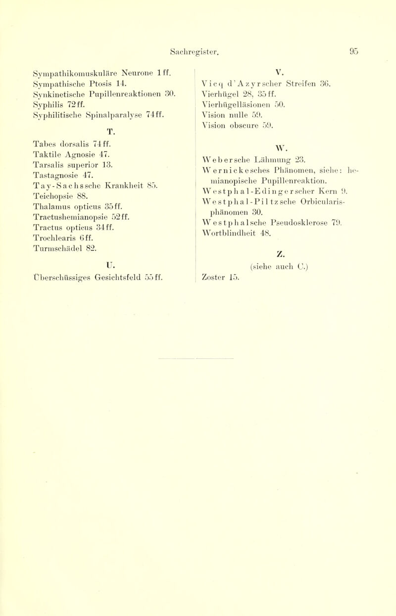 Sa Sympathikomuskuläre Neurone 1 ff. Sympathische Ptosis 14. Synkinetische Pupillenreaktionen 30. Syphilis 72 ff. Syphilitische Spinalparalyse 74ff. T. Tabes dorsalis 74 ff. Taktile Agnosie 47. Tarsalis superior 13. Tastagnosie 47. Tay-Sachssche Krankheit 85. Teichopsie 88. Thalamus opticus 35 ff. Tractushemianopsie 52 ff. Tractus opticus 34 ff. Trochlearis 6 ff. Turmschädel 82. U. register. 9 V. V i c q d' A z y r scher Streifen 36. Vierhügel 28, 35 ff. Vierhügelläsionen 50. Vision nulle 59. Vision obscure 59. W. Web ersehe Lähmung 23. Wernickesches Phänomen, siehe: h mianopische Pupillenreaktion. Westphal-Edingerscher Kern II. Westphal-Piltzsehe Orbicularis- phänomen 30. Westphalsche Pseudosklerose 79. Wortblindheit 48. Z. (siehe auch C.)