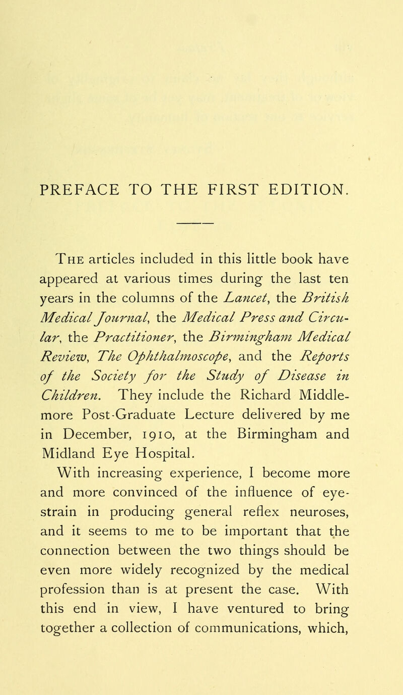 PREFACE TO THE FIRST EDITION. The articles included in this little book have appeared at various times during the last ten years in the columns of the Lancet, the British Medical Journal, the Medical Press and Circit,- lar, the Practitioner, the Birmingham Medical Review, The Ophthalmoscope, and the Reports of the Society for the Study of Disease hi Children. They include the Richard Middle- more Post-Graduate Lecture delivered by me in December, 1910, at the Birmingham and Midland Eye Hospital. With increasing experience, I become more and more convinced of the influence of eye- strain in producing general reflex neuroses, and it seems to me to be important that the connection between the two things should be even more widely recognized by the medical profession than is at present the case. With this end in view, I have ventured to bring together a collection of communications, which,