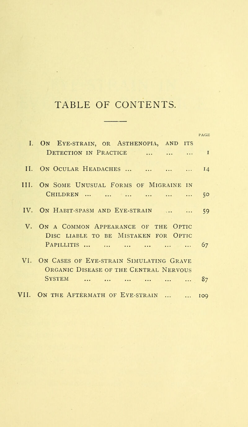 TABLE OF CONTENTS. PAGE I. On Eye-strain, or Asthenopia, and its Detection in Practice i II. On Ocular Headaches 14 III. On Some Unusual Forms of Migraine in Children 50 IV. On Habit-spasm and Eye-strain 59 V. On a Common Appearance of the Optic Disc liable to be Mistaken for Optic Papillitis 67 VI. On Cases of Eye-strain Simulating Grave Organic Disease of the Central Nervous System 87