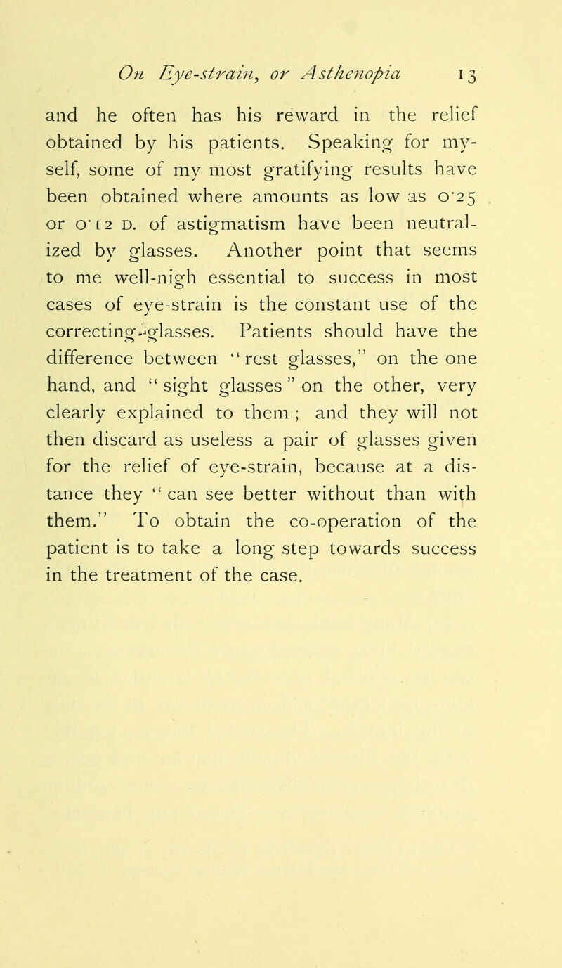 and he often has his reward in the relief obtained by his patients. Speaking for my- self, some of my most gratifying results have been obtained where amounts as low as 0*25 or o* [ 2 d. of astigmatism have been neutral- ized by glasses. Another point that seems to me well-nigh essential to success in most cases of eye-strain is the constant use of the correcting-glasses. Patients should have the difference between rest glasses, on the one hand, and  sight glasses  on the other, very clearly explained to them ; and they will not then discard as useless a pair of glasses given for the relief of eye-strain, because at a dis- tance they  can see better without than with them. To obtain the co-operation of the patient is to take a long step towards success in the treatment of the case.