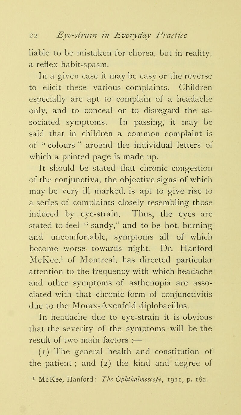 liable to be mistaken for chorea, but in reality, a reflex habit-spasm. In a given case it may be easy or the reverse to elicit these various complaints. Children especially are apt to complain of a headache only, and to conceal or to disregard the as- sociated symptoms. In passing, it may be said that in children a common complaint is of  colours  around the individual letters of which a printed page is made up. It should be stated that chronic congestion of the conjunctiva, the objective signs of which may be very ill marked, is apt to give rise to a series of complaints closely resembling those induced by eye-strain. Thus, the eyes are stated to feel  sandy, and to be hot, burning and uncomfortable, symptoms all of which become worse towards night. Dr. Hanford McKee,1 of Montreal, has directed particular attention to the frequency with which headache and other symptoms of asthenopia are asso- ciated with that chronic form of conjunctivitis due to the Morax-Axenfeld diplobacillus, In headache due to eye-strain it is obvious that the severity of the symptoms will be the result of two main factors :— (i) The general health and constitution of the patient ; and (2) the kind and degree of 1 McKee, Hanford: The Ophthalmoscope, 1911, p. 182.