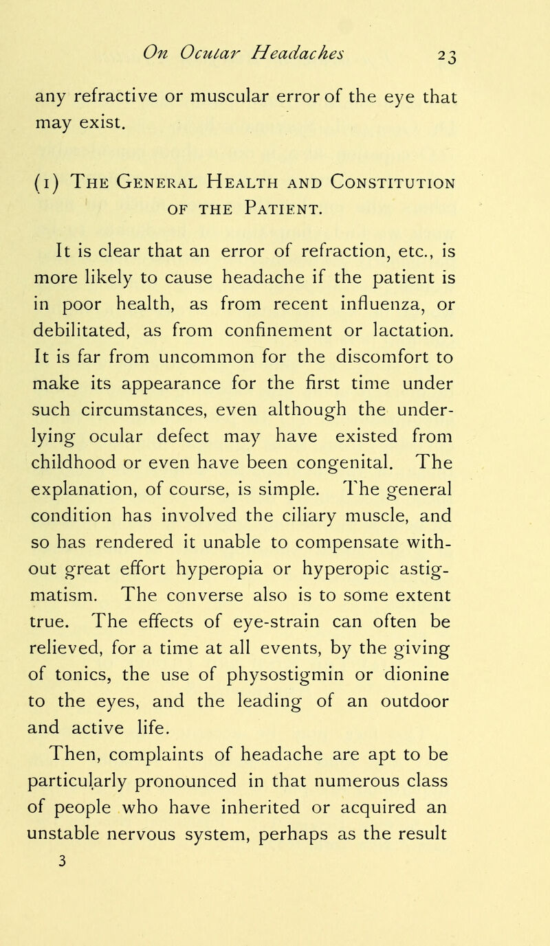 any refractive or muscular error of the eye that may exist. (1) The General Health and Constitution of the Patient. It is clear that an error of refraction, etc., is more likely to cause headache if the patient is in poor health, as from recent influenza, or debilitated, as from confinement or lactation. It is far from uncommon for the discomfort to make its appearance for the first time under such circumstances, even although the under- lying ocular defect may have existed from childhood or even have been congenital. The explanation, of course, is simple. The general condition has involved the ciliary muscle, and so has rendered it unable to compensate with- out great effort hyperopia or hyperopic astig- matism. The converse also is to some extent true. The effects of eye-strain can often be relieved, for a time at all events, by the giving of tonics, the use of physostigmin or dionine to the eyes, and the leading of an outdoor and active life. Then, complaints of headache are apt to be particularly pronounced in that numerous class of people who have inherited or acquired an unstable nervous system, perhaps as the result 3