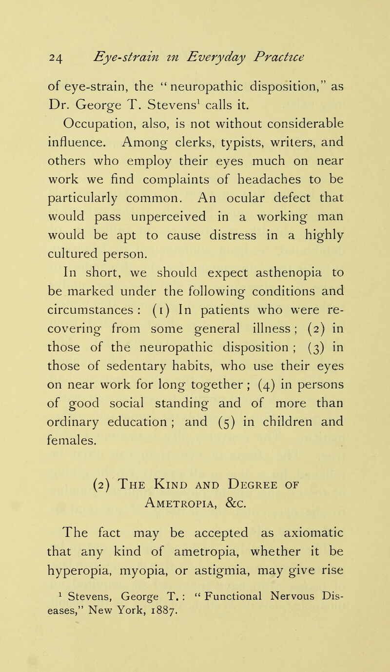 of eye-strain, the  neuropathic disposition, as Dr. George T. Stevens1 calls it. Occupation, also, is not without considerable influence. Among clerks, typists, writers, and others who employ their eyes much on near work we find complaints of headaches to be particularly common. An ocular defect that would pass unperceived in a working man would be apt to cause distress in a highly cultured person. In short, we should expect asthenopia to be marked under the following conditions and circumstances: (i) In patients who were re- covering from some general illness; (2) in those of the neuropathic disposition ; (3) in those of sedentary habits, who use their eyes on near work for long together ; (4) in persons of good social standing and of more than ordinary education ; and (5) in children and females. (2) The Kind and Degree of Ametropia, &c. The fact may be accepted as axiomatic that any kind of ametropia, whether it be hyperopia, myopia, or astigmia, may give rise 1 Stevens, George T. :  Functional Nervous Dis- eases, New York, 1887.