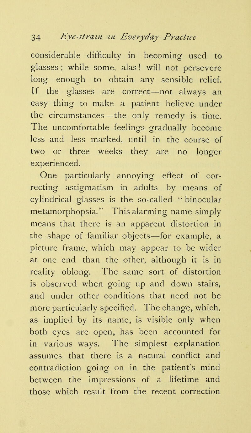 considerable difficulty in becoming used to glasses ; while some, alas! will not persevere long enough to obtain any sensible relief. If the glasses are correct—not always an easy thing to make a patient believe under the circumstances—the only remedy is time. The uncomfortable feelings gradually become less and less marked, until in the course of two or three weeks they are no longer experienced. One particularly annoying effect of cor- recting astigmatism in adults by means of cylindrical glasses is the so-called li binocular metamorphopsia. This alarming name simply means that there is an apparent distortion in the shape of familiar objects—for example, a picture frame, which may appear to be wider at one end than the other, although it is in reality oblong. The same sort of distortion is observed when going up and down stairs, and under other conditions that need not be more particularly specified. The change, which, as implied by its name, is visible only when both eyes are open, has been accounted for in various ways. The simplest explanation assumes that there is a natural conflict and contradiction going on in the patient's mind between the impressions of a lifetime and those which result from the recent correction