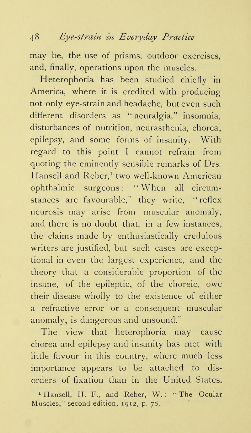 may be, the use of prisms, outdoor exercises, and, finally, operations upon the muscles. Heterophoria has been studied chiefly in America, where it is credited with producing not only eye-strain and headache, but even such different disorders as  neuralgia, insomnia, disturbances of nutrition, neurasthenia, chorea, epilepsy, and some forms of insanity. With regard to this point I cannot refrain from quoting the eminently sensible remarks of Drs. Hansell and Reber,1 two well-known American ophthalmic surgeons: When all circum- stances are favourable, they write, reflex neurosis may arise from muscular anomaly, and there is no doubt that, in a few instances, the claims made by enthusiastically credulous writers are justified, but such cases are excep- tional in even the largest experience, and the theory that a considerable proportion of the insane, of the epileptic, of the choreic, owe their disease wholly to the existence of either a refractive error or a consequent muscular anomaly, is dangerous and unsound. The view that heterophoria may cause chorea and epilepsy and insanity has met with little favour in this country, where much less importance appears to be attached to dis- orders of fixation than in the United States. 1 Hansell, H. R, and Reber, W.: The Ocular Muscles, second edition, 1912, p. 78.