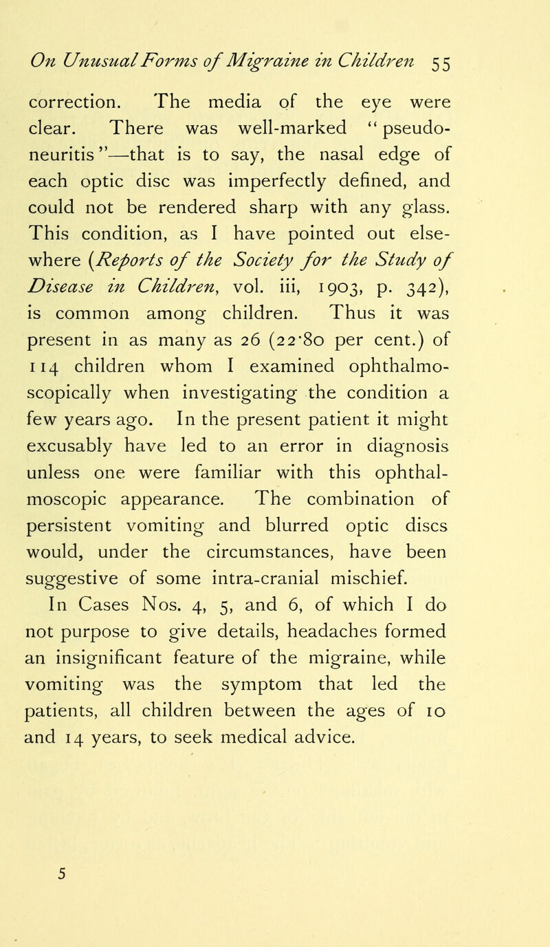 correction. The media of the eye were clear. There was well-marked  pseudo- neuritis —that is to say, the nasal edge of each optic disc was imperfectly defined, and could not be rendered sharp with any glass. This condition, as I have pointed out else- where {Reports of the Society for the Study of Disease in Children, vol. iii, 1903, p. 342), is common among children. Thus it was present in as many as 26 (22*80 per cent.) of 114 children whom I examined ophthalmo- scopically when investigating the condition a few years ago. In the present patient it might excusably have led to an error in diagnosis unless one were familiar with this ophthal- moscopic appearance. The combination of persistent vomiting and blurred optic discs would, under the circumstances, have been suggestive of some intra-cranial mischief. In Cases Nos. 4, 5, and 6, of which I do not purpose to give details, headaches formed an insignificant feature of the migraine, while vomiting was the symptom that led the patients, all children between the ages of 10 and 14 years, to seek medical advice. 5