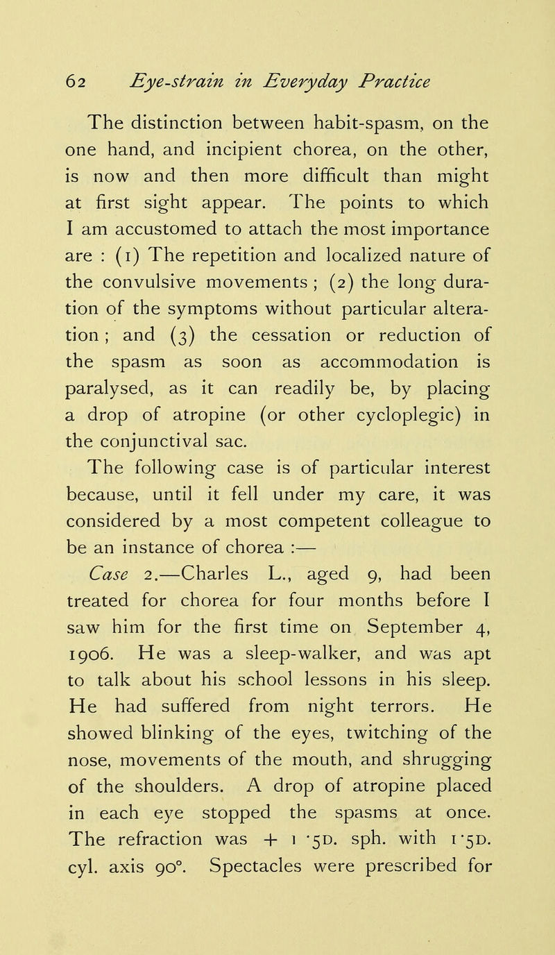 The distinction between habit-spasm, on the one hand, and incipient chorea, on the other, is now and then more difficult than might at first sight appear. The points to which I am accustomed to attach the most importance are : (i) The repetition and localized nature of the convulsive movements ; (2) the long dura- tion of the symptoms without particular altera- tion ; and (3) the cessation or reduction of the spasm as soon as accommodation is paralysed, as it can readily be, by placing a drop of atropine (or other cycloplegic) in the conjunctival sac. The following case is of particular interest because, until it fell under my care, it was considered by a most competent colleague to be an instance of chorea :— Case 2.—Charles L., aged 9, had been treated for chorea for four months before I saw him for the first time on September 4, 1906. He was a sleep-walker, and was apt to talk about his school lessons in his sleep. He had suffered from night terrors. He showed blinking of the eyes, twitching of the nose, movements of the mouth, and shrugging of the shoulders. A drop of atropine placed in each eye stopped the spasms at once. The refraction was + 1 '5D. sph. with i5D. cyl. axis 900. Spectacles were prescribed for