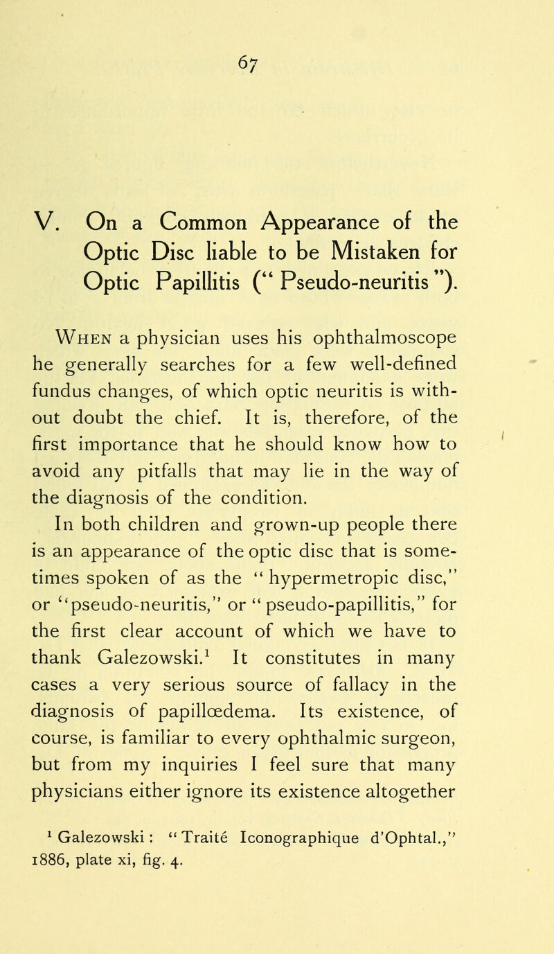 V. On a Common Appearance of the Optic Disc liable to be Mistaken for Optic Papillitis (Pseudo-neuritis). When a physician uses his ophthalmoscope he generally searches for a few well-defined fundus changes, of which optic neuritis is with- out doubt the chief. It is, therefore, of the first importance that he should know how to avoid any pitfalls that may lie in the way of the diagnosis of the condition. In both children and grown-up people there is an appearance of the optic disc that is some- times spoken of as the  hypermetropic disc, or ''pseudo-neuritis, or  pseudo-papillitis, for the first clear account of which we have to thank Galezowski.1 It constitutes in many cases a very serious source of fallacy in the diagnosis of papillcedema. Its existence, of course, is familiar to every ophthalmic surgeon, but from my inquiries I feel sure that many physicians either ignore its existence altogether 1 Galezowski:  Traite Iconographique d'Ophtal., 1886, plate xi, fig. 4.