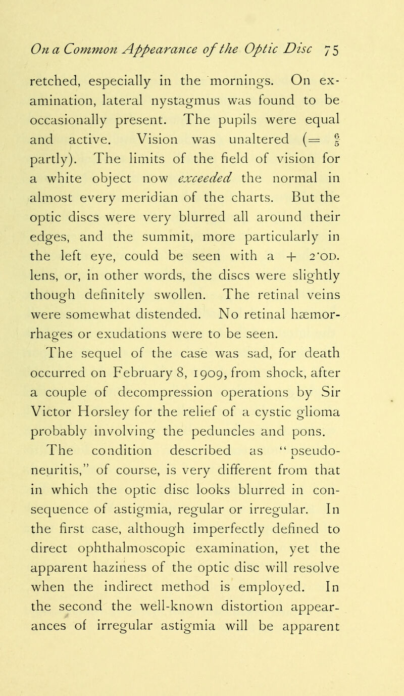 retched, especially in the mornings. On ex- amination, lateral nystagmus was found to be occasionally present. The pupils were equal and active. Vision was unaltered (== g partly). The limits of the field of vision for a white object now exceeded the normal in almost every meridian of the charts. But the optic discs were very blurred all around their edges, and the summit, more particularly in the left eye, could be seen with a + 2'od. lens, or, in other words, the discs were slightly though definitely swollen. The retinal veins were somewhat distended. No retinal haemor- rhages or exudations were to be seen. The sequel of the case was sad, for death occurred on Februarys, 1909, from shock, after a couple of decompression operations by Sir Victor Horsley for the relief of a cystic glioma probably involving the peduncles and pons. The condition described as  oseudo- j. neuritis, of course, is very different from that in which the optic disc looks blurred in con- sequence of astigmia, regular or irregular. In the first case, although imperfectly defined to direct ophthalmoscopic examination, yet the apparent haziness of the optic disc will resolve when the indirect method is employed. In the second the well-known distortion appear- ances of irregular astigmia will be apparent