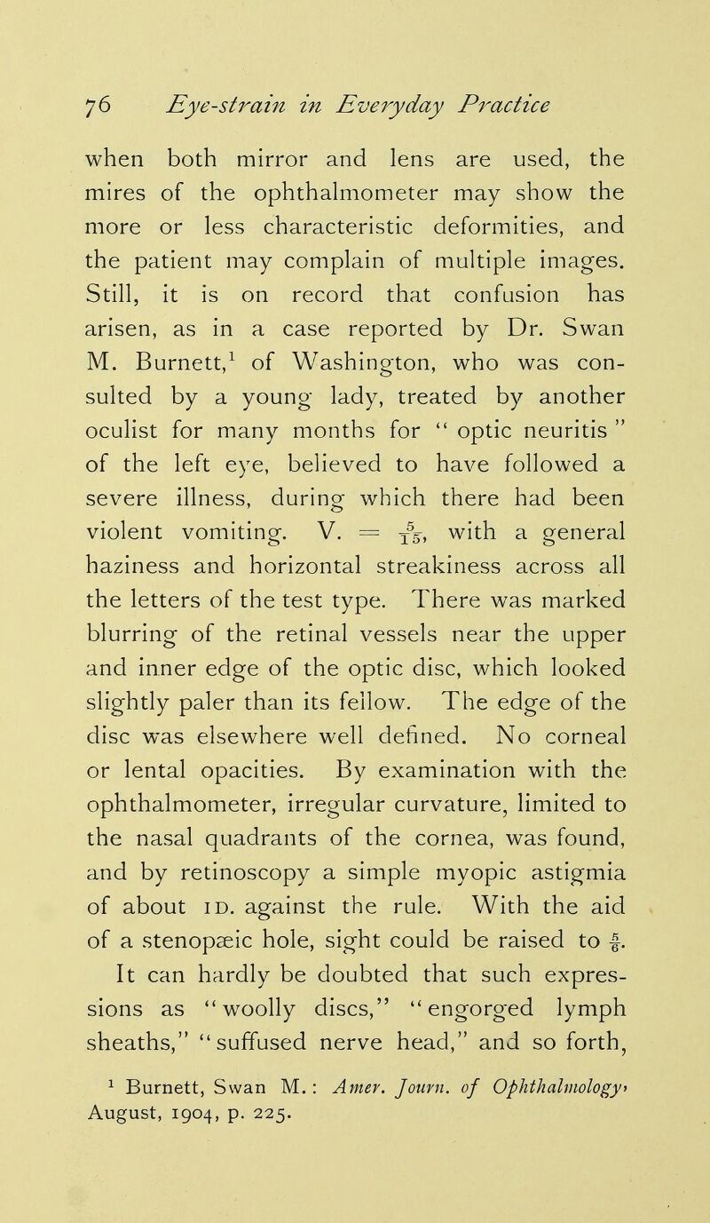 when both mirror and lens are used, the mires of the ophthalmometer may show the more or less characteristic deformities, and the patient may complain of multiple images. Still, it is on record that confusion has arisen, as in a case reported by Dr. Swan M. Burnett,1 of Washington, who was con- sulted by a young lady, treated by another oculist for many months for  optic neuritis  of the left eye, believed to have followed a severe illness, during which there had been violent vomiting. V. = x55, with a general haziness and horizontal streakiness across all the letters of the test type. There was marked blurring of the retinal vessels near the upper and inner edge of the optic disc, which looked slightly paler than its fellow. The edge of the disc was elsewhere well defined. No corneal or lental opacities. By examination with the ophthalmometer, irregular curvature, limited to the nasal quadrants of the cornea, was found, and by retinoscopy a simple myopic astigmia of about id. against the rule. With the aid of a stenopseic hole, sight could be raised to f. It can hardly be doubted that such expres- sions as ''woolly discs, engorged lymph sheaths, suffused nerve head, and so forth, 1 Burnett, Swan M.: Amev. Joavn. of Ophthalmology* August, 1904, p. 225.