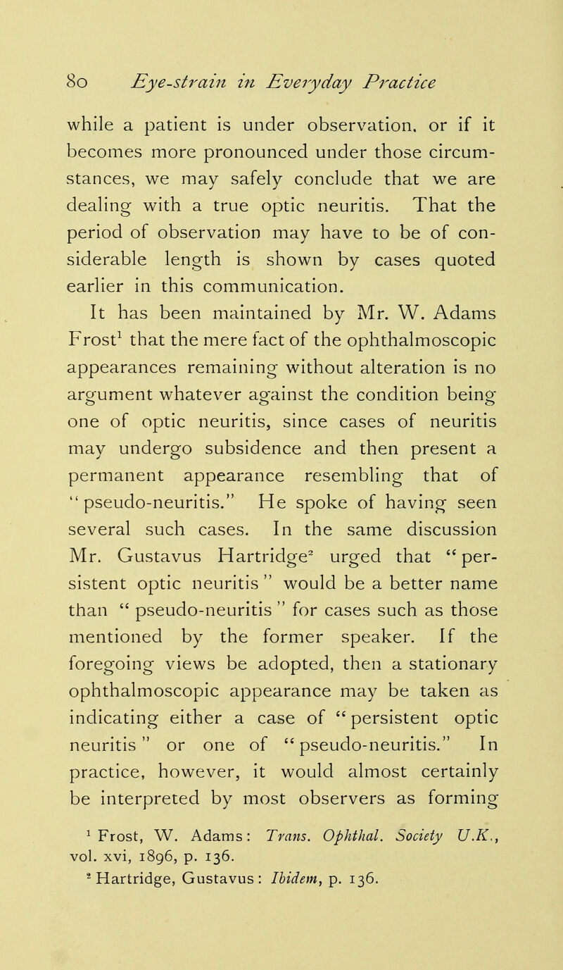 while a patient is under observation, or if it becomes more pronounced under those circum- stances, we may safely conclude that we are dealing with a true optic neuritis. That the period of observation may have to be of con- siderable length is shown by cases quoted earlier in this communication. It has been maintained by Mr. W. Adams Frost1 that the mere fact of the ophthalmoscopic appearances remaining without alteration is no argument whatever against the condition being- one of optic neuritis, since cases of neuritis may undergo subsidence and then present a permanent appearance resembling that of pseudo-neuritis. He spoke of having seen several such cases. In the same discussion Mr. Gustavus Hartridge2 urged that per- sistent optic neuritis  would be a better name than  pseudo-neuritis  for cases such as those mentioned by the former speaker. If the foregoing views be adopted, then a stationary ophthalmoscopic appearance may be taken as indicating either a case of  persistent optic neuritis or one of 44 pseudo-neuritis. In practice, however, it would almost certainly be interpreted by most observers as forming 1 Frost, W. Adams: Trans. Ophthal. Society U.K,, vol. xvi, 1896, p. 136. 2 Hartridge, Gustavus: Ibidem, p. 136.