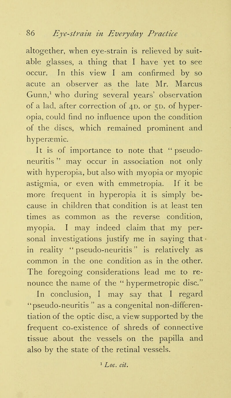 altogether, when eye-strain is relieved by suit- able glasses, a thing that I have yet to see occun In this view I am confirmed by so acute an observer as the late Mr. Marcus Gunn,1 who during several years' observation of a lad, after correction of 4D. or 5D. of hyper- opia, could find no influence upon the condition of the discs, which remained prominent and hypersemic. It is of importance to note that  pseudo- neuritis  may occur in association not only with hyperopia, but also with myopia or myopic astigmia, or even with emmetropia. If it be more frequent in hyperopia it is simply be- cause in children that condition is at least ten times as common as the reverse condition, myopia. I may indeed claim that my per- sonal investigations justify me in saying that in reality pseudo-neuritis is relatively as common in the one condition as in the other. The foregoing considerations lead me to re- nounce the name of the  hypermetropic disc. In conclusion, I may say that I regard pseudo-neuritis  as a congenital non-differen- tiation of the optic disc, a view supported by the frequent co-existence of shreds of connective tissue about the vessels on the papilla and also by the state of the retinal vessels.