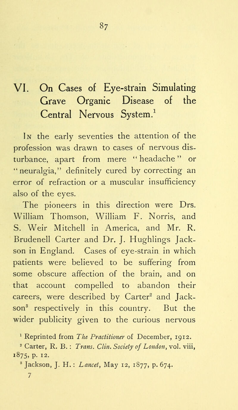 VI. On Cases of Eye-strain Simulating Grave Organic Disease of the Central Nervous System.1 In the early seventies the attention of the profession was drawn to cases of nervous dis- turbance, apart from mere headache or neuralgia, definitely cured by correcting an error of refraction or a muscular insufficiency also of the eyes. The pioneers in this direction were Drs. William Thomson, William F. Norris, and S. Weir Mitchell in America, and Mr. R. Brudenell Carter and Dr. J. Hughlings Jack- son in England. Cases of eye-strain in which patients were believed to be suffering from some obscure affection of the brain, and on that account compelled to abandon their careers, were described by Carter2 and Jack- son3 respectively in this country. But the wider publicity given to the curious nervous 1 Reprinted from The Practitioner of December, 1912. 2 Carter, R. B. : Trans. Clin. Society of London, vol. viii, 1875, p. 12. 3 Jackson, J. H. : Lancet, May 12, 1877, p. 674. 7