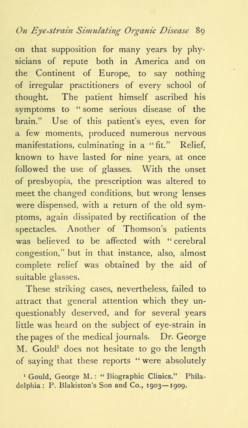 on that supposition for many years by phy- sicians of repute both in America and on the Continent of Europe, to say nothing of irregular practitioners of every school of thought. The patient himself ascribed his symptoms to  some serious disease of the brain. Use of this patient's eyes, even for a few moments, produced numerous nervous manifestations, culminating in a fit. Relief, known to have lasted for nine years, at once followed the use of glasses. With the onset of presbyopia, the prescription was altered to meet the changed conditions, but wrong lenses were dispensed, with a return of the old sym- ptoms, again dissipated by rectification of the spectacles. Another of Thomson's patients was believed to be affected with  cerebral congestion, but in that instance, also, almost complete relief was obtained by the aid of suitable glasses. These striking cases, nevertheless, failed to attract that general attention which they un- questionably deserved, and for several years little was heard on the subject of eye-strain in the pages of the medical journals. Dr. George M. Gould1 does not hesitate to go the length of saying that these reports  were absolutely 1 Gould, George M. :  Biographic Clinics. Phila- delphia : P. Blakiston's Son and Co., 1903—1909.