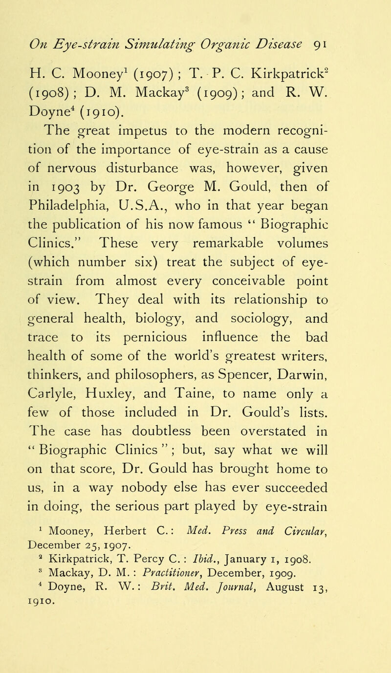 H. C. Mooney1 (1907) ; T. P. C. Kirkpatrick2 (1908); D. M. Mackay3 (1909); and R. W. Doyne4 (1910). The great impetus to the modern recogni- tion of the importance of eye-strain as a cause of nervous disturbance was, however, given in 1903 by Dr. George M. Gould, then of Philadelphia, U.S.A., who in that year began the publication of his now famous  Biographic Clinics. These very remarkable volumes (which number six) treat the subject of eye- strain from almost every conceivable point of view. They deal with its relationship to general health, biology, and sociology, and trace to its pernicious influence the bad health of some of the world's greatest writers, thinkers, and philosophers, as Spencer, Darwin, Carlyle, Huxley, and Taine, to name only a few of those included in Dr. Gould's lists. The case has doubtless been overstated in  Biographic Clinics  ; but, say what we will on that score, Dr. Gould has brought home to us, in a way nobody else has ever succeeded in doing, the serious part played by eye-strain 1 Mooney, Herbert C.: Med. Press and Circular, December 25, 1907. 2 Kirkpatrick, T. Percy C. : Ibid., January 1, 1908. 8 Mackay, D. M. : Practitioner, December, 1909. 4 Doyne, R. W. : Brit. Med. Journal, August 13, 1910.