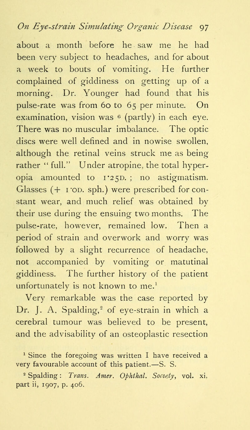 about a month before he saw me he had been very subject to headaches, and for about a week to bouts of vomiting. He further complained of giddiness on getting up of a morning. Dr. Younger had found that his pulse-rate was from 60 to 65 per minute. On examination, vision was 6 (partly) in each eye. There was no muscular imbalance. The optic discs were well defined and in nowise swollen, although the retinal veins struck me as being rather  full. Under atropine, the total hyper- opia amounted to 1*25D. ; no astigmatism. Glasses (+ i'od. sph.) were prescribed for con- stant wear, and much relief was obtained by their use during the ensuing two months. The pulse-rate, however, remained low. Then a period of strain and overwork and worry was followed by a slight recurrence of headache, not accompanied by vomiting or matutinal giddiness. The further history of the patient unfortunately is not known to me.1 Very remarkable was the case reported by Dr. J. A. Spalding,2 of eye-strain in which a cerebral tumour was believed to be present, and the advisability of an osteoplastic resection 1 Since the foregoing was written I have received a very favourable account of this patient.—S. S. 2 Spalding: Trans. Amev. Ophthal. Society, vol. xi, part ii, 1907, p. 406.