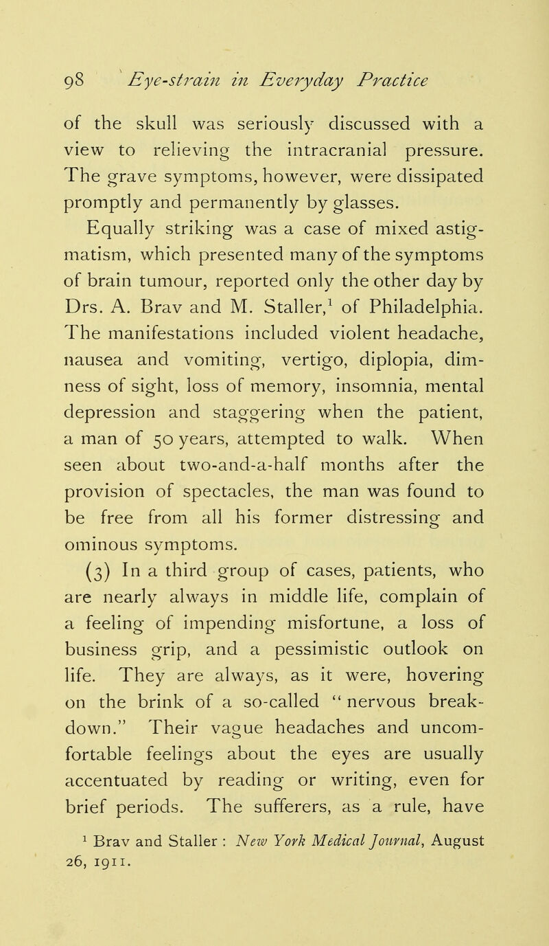 of the skull was seriously discussed with a view to relieving the intracranial pressure. The grave symptoms, however, were dissipated promptly and permanently by glasses. Equally striking was a case of mixed astig- matism, which presented many of the symptoms of brain tumour, reported only the other day by Drs. A. Brav and M. Staller,1 of Philadelphia. The manifestations included violent headache, nausea and vomiting, vertigo, diplopia, dim- ness of sight, loss of memory, insomnia, mental depression and staggering when the patient, a man of 50 years, attempted to walk. When seen about two-and-a-half months after the provision of spectacles, the man was found to be free from all his former distressing and ominous symptoms. (3) In a third group of cases, patients, who are nearly always in middle life, complain of a feeling of impending misfortune, a loss of business grip, and a pessimistic outlook on life. They are always, as it were, hovering on the brink of a so-called  nervous break- down. Their vague headaches and uncom- fortable feelings about the eyes are usually accentuated by reading or writing, even for brief periods. The sufferers, as a rule, have 1 Brav and Staller : New York Medical Journal, August 26, 1911.