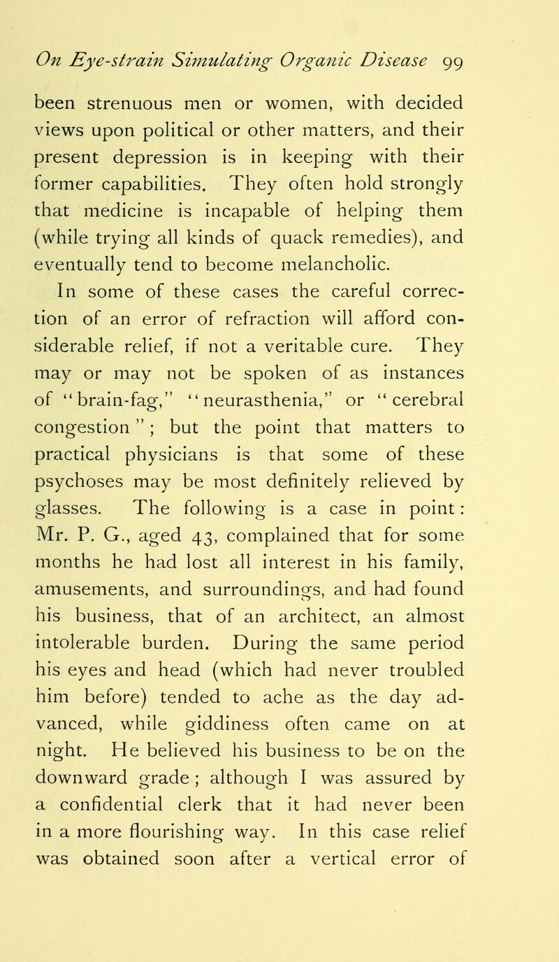 been strenuous men or women, with decided views upon political or other matters, and their present depression is in keeping with their former capabilities. They often hold strongly that medicine is incapable of helping them (while trying all kinds of quack remedies), and eventually tend to become melancholic. In some of these cases the careful correc- tion of an error of refraction will afford con- siderable relief, if not a veritable cure. They may or may not be spoken of as instances of  brain-fag, ''neurasthenia, or cerebral congestion  ; but the point that matters to practical physicians is that some of these psychoses may be most definitely relieved by glasses. The following is a case in point : Mr. P. G., aged 43, complained that for some months he had lost all interest in his family, amusements, and surroundings, and had found his business, that of an architect, an almost intolerable burden. During the same period his eyes and head (which had never troubled him before) tended to ache as the day ad- vanced, while giddiness often came on at night. He believed his business to be on the downward grade ; although I was assured by a confidential clerk that it had never been in a more flourishing way. In this case relief was obtained soon after a vertical error of