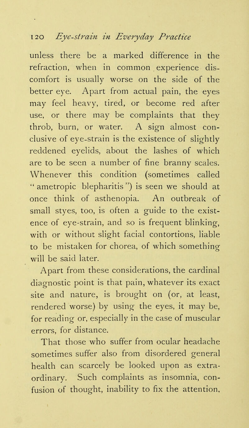 unless there be a marked difference in the refraction, when in common experience dis- comfort is usually worse on the side of the better eye. Apart from actual pain, the eyes may feel heavy, tired, or become red after use, or there may be complaints that they throb, burn, or water. A sign almost con- clusive of eye-strain is the existence of slightly reddened eyelids, about the lashes of which are to be seen a number of fine branny scales. Whenever this condition (sometimes called  ametropic blepharitis) is seen we should at once think of asthenopia. An outbreak of small styes, too, is often a guide to the exist- ence of eye-strain, and so is frequent blinking, with or without slight facial contortions, liable to be mistaken for chorea, of which something will be said later. Apart from these considerations, the cardinal diagnostic point is that pain, whatever its exact site and nature, is brought on (or, at least, rendered worse) by using the eyes, it may be, for reading or, especially in the case of muscular errors, for distance. That those who suffer from ocular headache sometimes suffer also from disordered general health can scarcely be looked upon as extra- ordinary. Such complaints as insomnia, con- fusion of thought, inability to fix the attention.