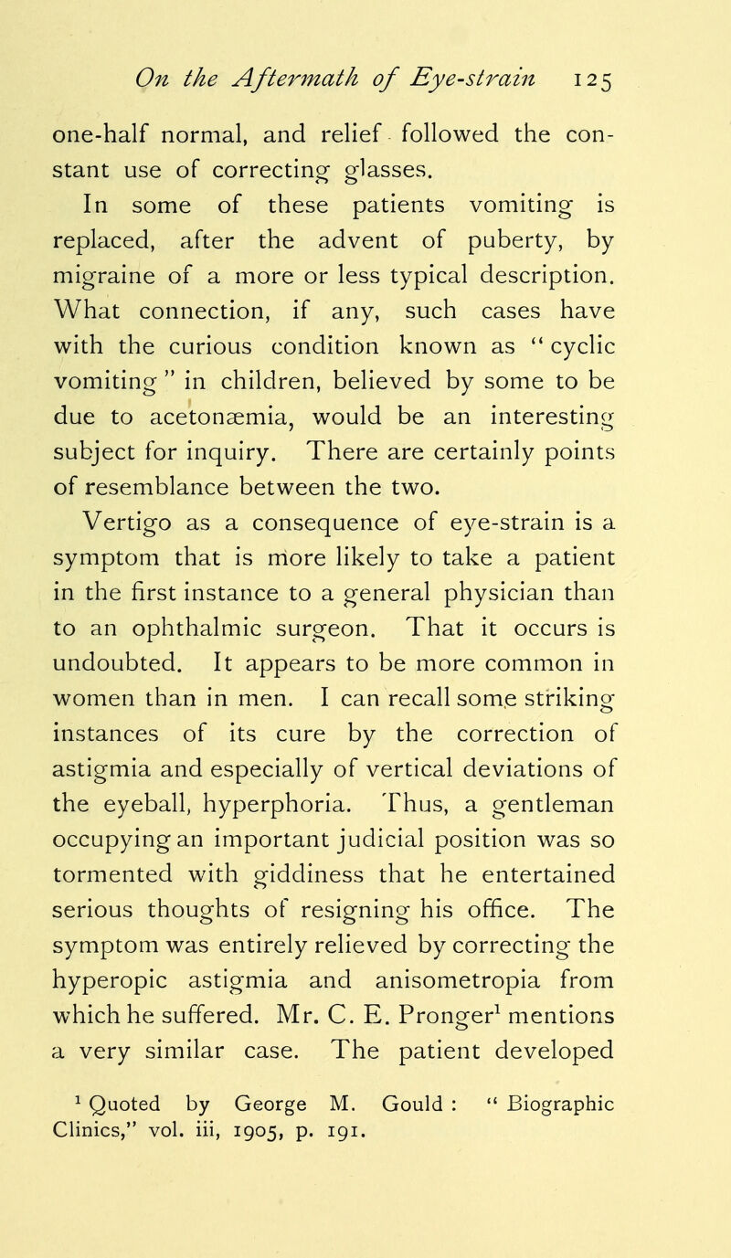 one-half normal, and relief followed the con- stant use of correcting glasses. In some of these patients vomiting is replaced, after the advent of puberty, by migraine of a more or less typical description. What connection, if any, such cases have with the curious condition known as  cyclic vomiting  in children, believed by some to be due to acetonemia, would be an interesting subject for inquiry. There are certainly points of resemblance between the two. Vertigo as a consequence of eye-strain is a symptom that is more likely to take a patient in the first instance to a general physician than to an ophthalmic surgeon. That it occurs is undoubted. It appears to be more common in women than in men. I can recall some striking- instances of its cure by the correction of astigmia and especially of vertical deviations of the eyeball, hyperphoria. Thus, a gentleman occupying an important judicial position was so tormented with giddiness that he entertained serious thoughts of resigning his office. The symptom was entirely relieved by correcting the hyperopic astigmia and anisometropia from which he suffered. Mr. C. E. Pronger1 mentions a very similar case. The patient developed 1 Quoted by George M. Gould :  Biographic Clinics, vol. iii, 1905, p. 191.