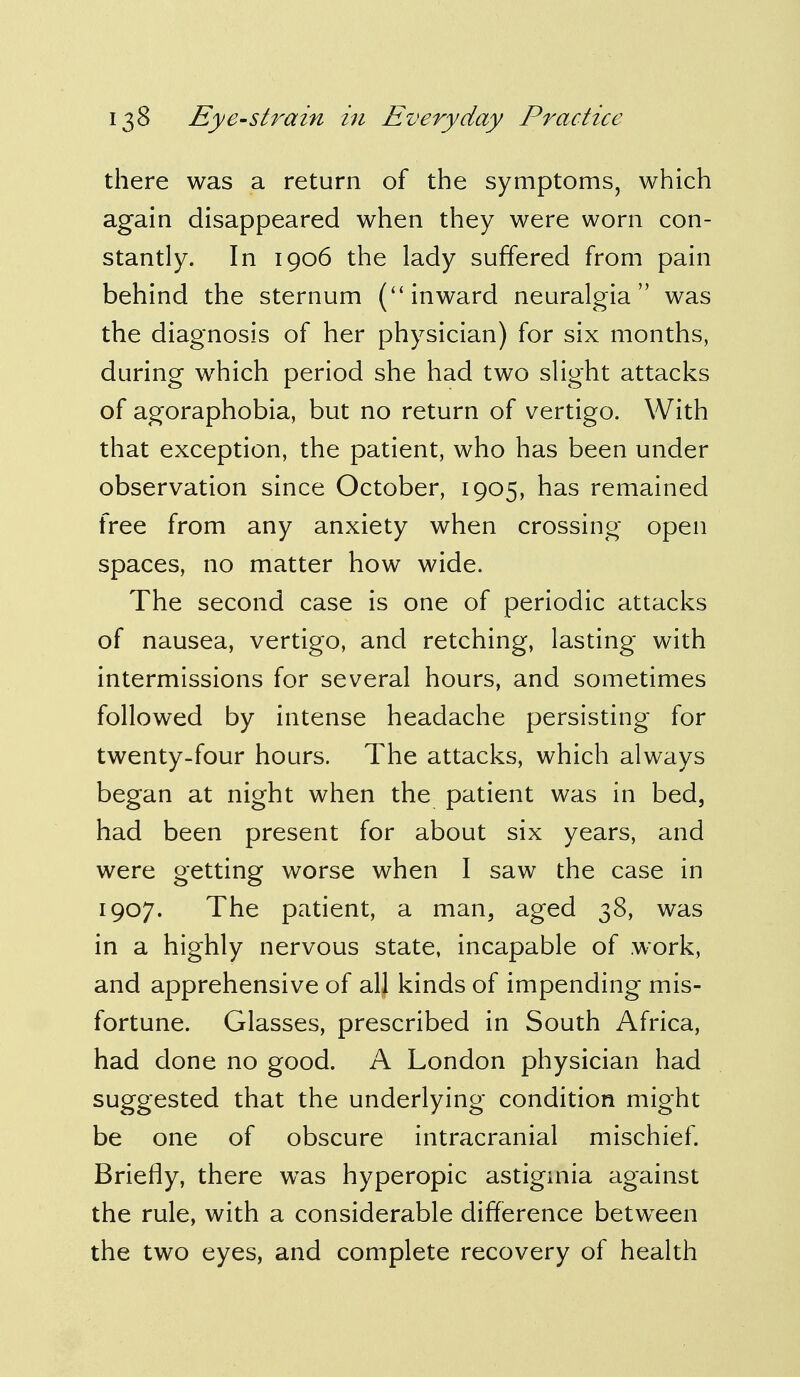 there was a return of the symptoms, which again disappeared when they were worn con- stantly. In 1906 the lady suffered from pain behind the sternum (inward neuralgia was the diagnosis of her physician) for six months, during which period she had two slight attacks of agoraphobia, but no return of vertigo. With that exception, the patient, who has been under observation since October, 1905, has remained free from any anxiety when crossing open spaces, no matter how wide. The second case is one of periodic attacks of nausea, vertigo, and retching, lasting with intermissions for several hours, and sometimes followed by intense headache persisting for twenty-four hours. The attacks, which always began at night when the patient was in bed, had been present for about six years, and were getting worse when I saw the case in 1907. The patient, a man, aged 38, was in a highly nervous state, incapable of work, and apprehensive of all kinds of impending mis- fortune. Glasses, prescribed in South Africa, had done no good. A London physician had suggested that the underlying condition might be one of obscure intracranial mischief. Briefly, there was hyperopic astigmia against the rule, with a considerable difference between the two eyes, and complete recovery of health