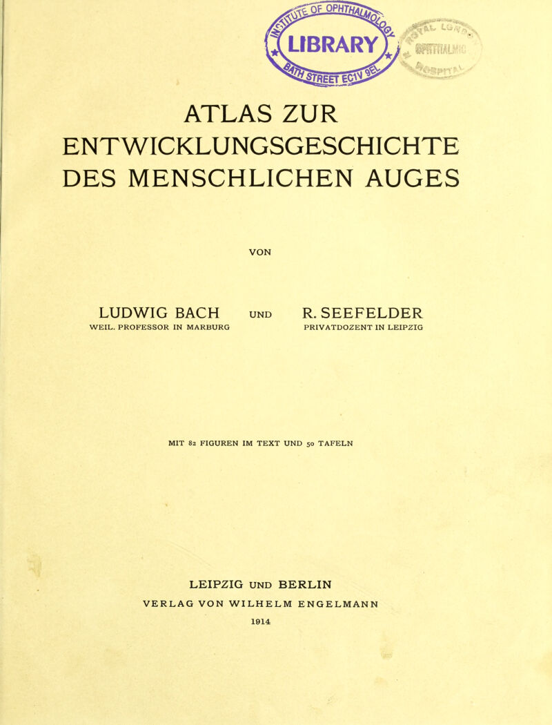 ATLAS ZUR ENTWICKLUNGSGESCHICHTE DES MENSCHLICHEN AUGES VON LUDWIG BACH und R. SEEFELDER WEIL. PROFESSOR IN MARBURG PRIVATDOZENT IN LEIPZIG MIT 82 FIGUREN IM TEXT UND 50 TAFELN LEIPZIG UND BERLIN VERLAG VON WILHELM ENGELMANN 1914