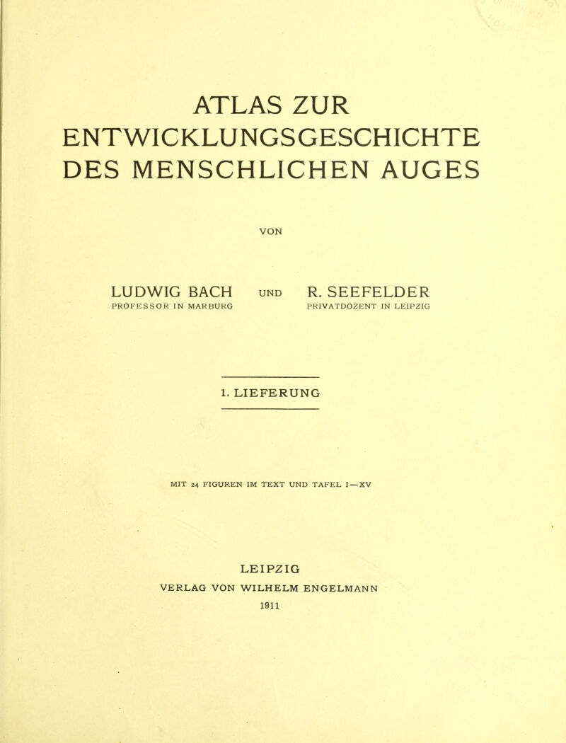 ATLAS ZUR ENTWICKLUNGSGESCHICHTE DES MENSCHLICHEN AUGES VON LUDWIG BACH und R. SEEFELDER PROFESSOR IN MARBURG PRIVATDOZENT IN LEIPZIG 1. LIEFERUNG MIT 24 FIGUREN IM TEXT UND TAFEL I —XV VERLAG VON LEIPZIG WILHELM ENGELMANN 1911