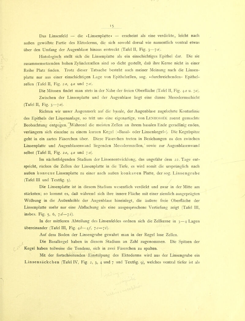 15 Das Linsenfeld — die »Linsenplatte« — erscheint als eine verdickte, leicht nach außen gewölbte Partie des Ektoderms, die sich sowohl dorsal wie namentlich ventral etwas über den Umfang der Augenblase hinaus erstreckt (Tafel II, Fig. 3—ja). Histologisch stellt sich die Linsenplatte als ein einschichtiges Epithel dar. Die sie zusammensetzenden hohen Zylinderzellen sind so dicht gestellt, daß ihre Kerne nicht in einer Reihe Platz finden. Trotz dieser Tatsache besteht auch meiner Meinung nach die Linsen- platte nur aus einer einschichtigen Lage von Epithelzellen, sog. »durchreichenden« Epithel- zellen (Tafel II, Fig. 2a, 4a und -ja). Die Mitosen rindet man stets in der Nähe der freien Oberfläche (Tafel II, Fig. 40 u. •ja). Zwischen der Linsenplatte und der Augenblase liegt eine dünne Mesodermschicht (Tafel II, Fig. 3 — 7«). Richten wir unser Augenmerk auf die basale, der Augenblase zugekehrte Konturlinie des Epithels der Linsenanlage, so tritt uns eine eigenartige, von Lenhossek zuerst gemachte Beobachtung entgegen. Während die meisten Zellen an ihrem basalen Ende geradlinig enden, verlängern sich einzelne zu einem kurzen Kegel (»Basal- oder Linsenkegel«). Die Kegelspitze geht in ein zartes Fäserchen über. Diese Fäserchen treten in Beziehungen zu den zwischen Linsenplatte und Augenblasenwand liegenden Mesodermzellen,' sowie zur Augenblasenwand selbst (Tafel II, Fig. 2a, 4« und ja). Im nächstfolgenden Stadium der Linsenentwicklung, das ungefähr dem 22. Tage ent- spricht, rücken die Zellen der Linsenplatte in die Tiefe, es wird somit die ursprünglich nach außen konvexe Linsenplatte zu einer nach außen konkaven Platte, der sog. Linsengrube (Tafel III und Textfig. 5). Die Linsenplatte ist in diesem Stadium wesentlich verdickt und zwar in der Mitte am stärksten; so kommt es, daß während sich ihre innere Fläche mit einer ziemlich ausgeprägten Wölbung in die Außenhöhle der Augenblase hineinlegt, die äußere freie Oberfläche der Linsenplatte mehr nur eine Abflachung als eine ausgesprochene Vertiefung zeigt (Tafel III, insbes. Fig. 5, 6, jd—ji). In der mittleren Abteilung des Linsenfeldes ordnen sich die Zellkerne in 3—-4 Lagen übereinander (Tafel III, Fig. \b—4/, je—ji). Auf dem Boden der Linsengrube gewahrt man in der Regel lose Zellen. Die Basalkegel haben in diesem Stadium an Zahl zugenommen. Die Spitzen der Kegel haben teilweise die Tendenz, sich in zwei Fäserchen zu spalten. Mit der fortschreitenden Einstülpung des Ektoderms wird aus der Linsengrube ein