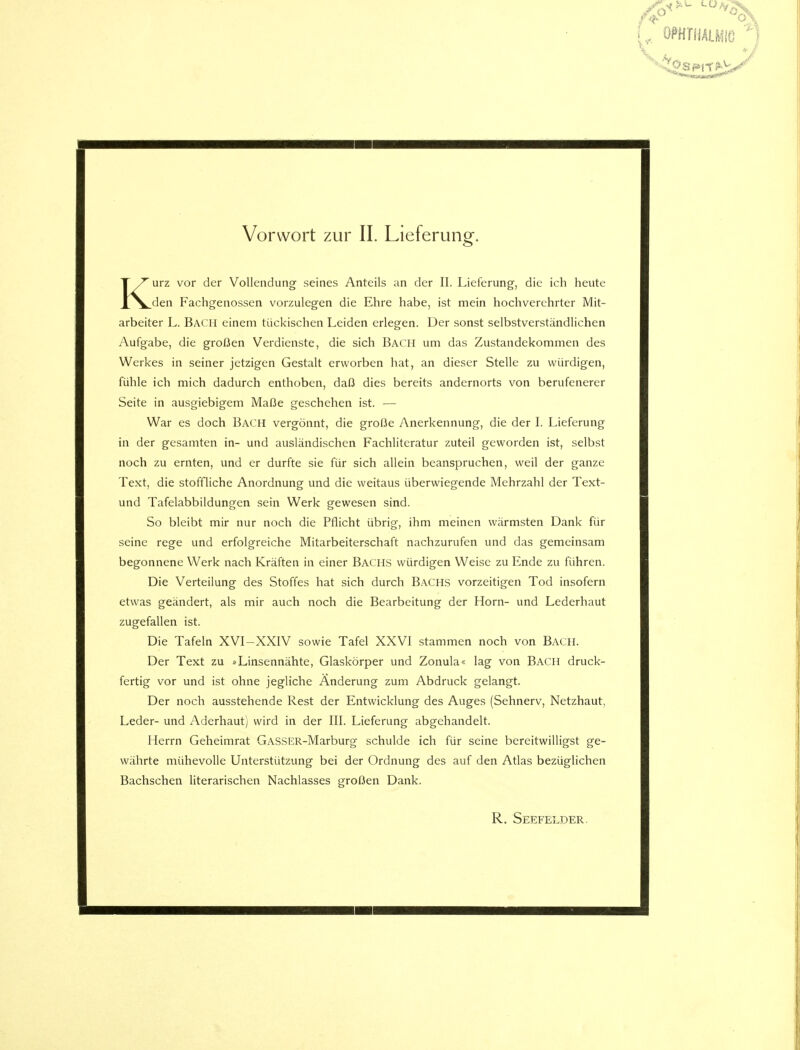 Kurz vor der Vollendung seines Anteils an der II. Lieferung, die ich heute den Fachgenossen vorzulegen die Ehre habe, ist mein hochverehrter Mit- arbeiter L. Bach einem tückischen Leiden erlegen. Der sonst selbstverständlichen Aufgabe, die großen Verdienste, die sich Bach um das Zustandekommen des Werkes in seiner jetzigen Gestalt erworben hat, an dieser Stelle zu würdigen, fühle ich mich dadurch enthoben, daß dies bereits andernorts von berufenerer Seite in ausgiebigem Maße geschehen ist. — War es doch Bach vergönnt, die große Anerkennung, die der I. Lieferung in der gesamten in- und ausländischen Fachliteratur zuteil geworden ist, selbst noch zu ernten, und er durfte sie für sich allein beanspruchen, weil der ganze Text, die stoffliche Anordnung und die weitaus überwiegende Mehrzahl der Text- und Tafelabbildungen sein Werk gewesen sind. So bleibt mir nur noch die Pflicht übrig, ihm meinen wärmsten Dank für seine rege und erfolgreiche Mitarbeiterschaft nachzurufen und das gemeinsam begonnene Werk nach Kräften in einer BACHS würdigen Weise zu Ende zu führen. Die Verteilung des Stoffes hat sich durch Bachs vorzeitigen Tod insofern etwas geändert, als mir auch noch die Bearbeitung der Horn- und Lederhaut zugefallen ist. Die Tafeln XVI-XXIV sowie Tafel XXVI stammen noch von Bach. Der Text zu »Linsennähte, Glaskörper und Zonula« lag von Bach druck- fertig vor und ist ohne jegliche Änderung zum Abdruck gelangt. Der noch ausstehende Rest der Entwicklung des Auges (Sehnerv, Netzhaut, Leder- und Aderhaut) wird in der III. Lieferung abgehandelt. Herrn Geheimrat GASSER-Marburg schulde ich für seine bereitwilligst ge- währte mühevolle Unterstützung bei der Ordnung des auf den Atlas bezüglichen Bachschen literarischen Nachlasses großen Dank. R. Seefelder.