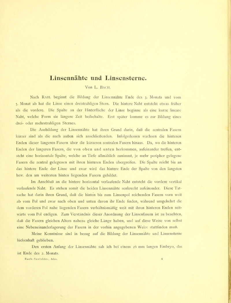 Linsennähte und Linsensterne. Von L. Bach. Nach RABL beginnt die Bildung der Linsennähte Ende des 3. Monats und vom 5. Monat ab hat die Linse einen dreistrahligen Stern. Die hintere Naht entsteht etwas früher als die vordere. Die Spalte an der Hinterfläche der Linse beginne als eine kurze lineare Naht, welche Form sie längere Zeit beibehalte. Erst später komme es zur Bildung eines drei- oder mehrstrahligen Sternes. Die Ausbildung der Linsennähte hat ihren Grund darin, daß die zentralen Fasern kürzer sind als die nach außen sich anschließenden. Infolgedessen wachsen die hinteren Enden dieser längeren Fasern über die kürzeren zentralen Fasern hinaus. Da, wo die hinteren Enden der längeren Fasern, die von oben und unten herkommen, aufeinander treffen, ent- steht eine horizontale Spalte, welche an Tiefe allmählich zunimmt, je mehr peripher gelegene Fasern die zentral gelegenen mit ihren hinteren Enden übergreifen. Die Spalte reicht bis an das hintere Ende der Linse und zwar wird das hintere Ende der Spalte von den längsten bzw. den am weitesten hinten liegenden Fasern gebildet. Im Anschluß an die hintere horizontal verlaufende Naht entsteht die vordere vertikal verlaufende Naht. Es stehen somit die beiden Linsennähte senkrecht aufeinander. Diese Tat- sache hat darin ihren Grund, daß die hinten bis zum Linsenpol reichenden Fasern vorn weit ab vom Pol und zwar nach oben und unten davon ihr Ende finden, während umgekehrt die dem vorderen Pol nahe liegenden Fasern verhältnismäßig weit mit ihren hinteren Enden seit- wärts vom Pol endigen. Zum Verständnis dieser Anordnung der Linsenfasern ist zu beachten, daß die Fasern gleichen Alters nahezu gleiche Länge haben, und auf diese Weise von selbst eine Nebeneinanderlagerung der Fasern in der vorhin angegebenen Weic^ stattfinden muH. Meine Kenntnisse sind in bezug auf die Bildung der Linsennähte und Linsensterne lückenhaft geblieben. Den ersten Anfang der Linsennähte sah ich bei einem 26 mm langen Embryo, das ist Ende des 2. Monats.