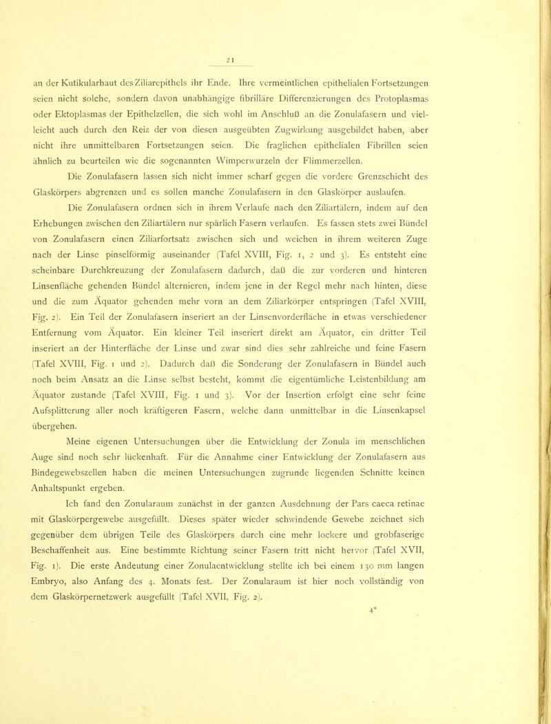 an der Kutikularhaut desZiliarepithels ihr Ende. Ihre vermeintlichen epithelialen Fortsetzungen seien nicht solche, sondern davon unabhängige fibrilläre Differenzierungen des Protoplasmas oder Ektoplasmas der Epithelzellen, die sich wohl im Anschluß an die Zonulafasern und viel- leicht auch durch den Reiz der von diesen ausgeübten Zugwirkung ausgebildet haben, aber nicht ihre unmittelbaren Fortsetzungen seien. Die fraglichen epithelialen Fibrillen seien ähnlich zu beurteilen wie die sogenannten Wimperwurzeln der Flimmerzellen. Die Zonulafasern lassen sich nicht immer scharf gegen die vordere Grenzschicht des Glaskörpers abgrenzen und es sollen manche Zonulafasern in den Glaskörper auslaufen. Die Zonulafasern ordnen sich in ihrem Verlaufe nach den Ziliartälern, indem auf den Erhebungen zwischen den Ziliartälern nur spärlich Fasern verlaufen. Es fassen stets zwei Bündel von Zonulafasern einen Ziliarfortsatz zwischen sich und weichen in ihrem weiteren Zuge nach der Linse pinselförmig auseinander (Tafel XVIII, Fig. r, 2 und 3). Es entsteht eine scheinbare Durchkreuzung der Zonulafasern dadurch, daß die zur vorderen und hinteren Linsenfläche gehenden Bündel alternieren, indem jene in der Regel mehr nach hinten, diese und die zum Äquator gehenden mehr vorn an dem Ziliarkörper entspringen (Tafel XVIII, Fig. 2). Ein Teil der Zonulafasern inseriert an der Linsenvorderfläche in etwas verschiedener Entfernung vom Äquator. Ein kleiner Teil inseriert direkt am Äquator, ein dritter Teil inseriert an der Hinterfiäche der Linse und zwar sind dies sehr zahlreiche und feine Fasern (Tafel XVIII, Fig. 1 und 2). Dadurch daß die Sonderung der Zonulafasern in Bündel auch noch beim Ansatz an die Linse selbst besteht, kommt die eigentümliche Leistenbildung am Äquator zustande (Tafel XVIII, Fig. 1 und 3). Vor der Insertion erfolgt eine sehr feine Aufsplitterung aller noch kräftigeren Fasern, welche dann unmittelbar in die Linsenkapsel übergehen. Meine eigenen Untersuchungen über die Entwicklung der Zonula im menschlichen Auge sind noch sehr lückenhaft. Für die Annahme einer Entwicklung der Zonulafasern aus Bindegewebszellen haben die meinen Untersuchungen zugrunde liegenden Schnitte keinen Anhaltspunkt ergeben. Ich fand den Zonularaum zunächst in der ganzen Ausdehnung der Pars caeca retinae mit Glaskörpergewebe ausgefüllt. Dieses später wieder schwindende Gewebe zeichnet sich gegenüber dem übrigen Teile des Glaskörpers durch eine mehr lockere und grobfaserige Beschaffenheit aus. Eine bestimmte Richtung seiner Fasern tritt nicht hervor (Tafel XVII, Fig. 1). Die erste Andeutung einer Zonulaentwicklung stellte ich bei einem 130 mm langen Embryo, also Anfang des 4. Monats fest- Der Zonularaum ist hier noch vollständig von dem Glaskörpernetzwerk ausgefüllt (Tafel XVII, Fig. 2). 4*