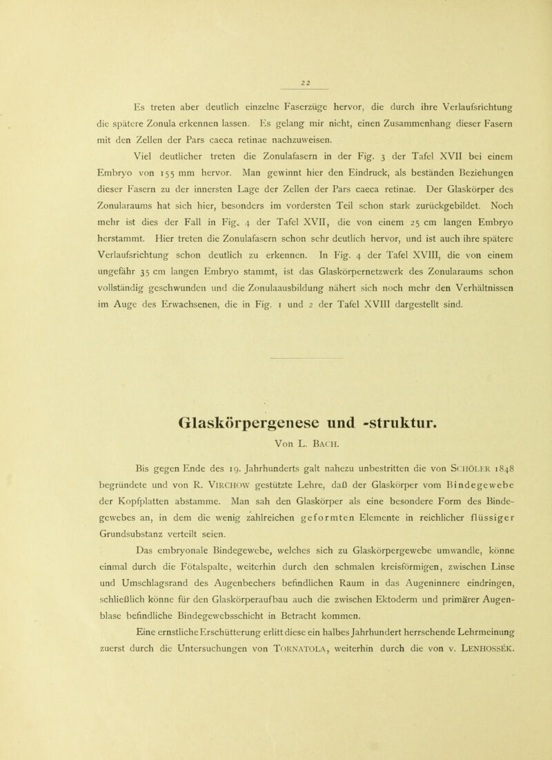 Es treten aber deutlich einzelne Faserzüge hervor, die durch ihre Verlaufsrichtung die spätere Zonula erkennen lassen. Es gelang mir nicht, einen Zusammenhang dieser Fasern mit den Zellen der Pars caeca retinae nachzuweisen. Viel deutlicher treten die Zonulafasern in der Fig. 3 der Tafel XVII bei einem Embryo von 155 mm hervor. Man gewinnt hier den Eindruck, als beständen Beziehungen dieser Fasern zu der innersten Lage der Zellen der Pars caeca retinae. Der Glaskörper des Zonularaums hat sich hier, besonders im vordersten Teil schon stark zurückgebildet. Noch mehr ist dies der Fall in Figv 4 der Tafel XVII, die von einem 25 cm langen Embryo herstammt. Hier treten die Zonulafasern schon sehr deutlich hervor, und ist auch ihre spätere Verlaufsrichtung schon deutlich zu erkennen. In Fig. 4 der Tafel XVIII, die von einem ungefähr 35 cm langen Embryo stammt, ist das Glaskörpernetzwerk des Zonularaums schon vollständig geschwunden und die Zonulaausbildung nähert sich noch mehr den Verhältnissen im Auge des Erwachsenen, die in Fig. 1 und 2 der Tafel XVIII dargestellt sind. Glaskörpergenese und -struktur. Von L. Bach. Bis gegen Ende des 19. Jahrhunderts galt nahezu unbestritten die von SchÖLER 1848 begründete und von R. Virchow gestützte Lehre, daß der Glaskörper vom Bindegewebe der Kopfplatten abstamme. Man sah den Glaskörper als eine besondere Form des Binde- gewebes an, in dem die wenig zahlreichen geformten Elemente in reichlicher flüssiger Grundsubstanz verteilt seien. Das embryonale Bindegewebe, welches sich zu Glaskörpergewebe umwandle, könne einmal durch die Fötalspalte, weiterhin durch den schmalen kreisförmigen, zwischen Linse und Umschlagsrand des Augenbechers befindlichen Raum in das Augeninnere eindringen, schließlich könne für den Glaskörperaufbau auch die zwischen Ektoderm und primärer Augen- blase befindliche Bindegewebsschicht in Betracht kommen. Eine ernstliche Erschütterung erlitt diese ein halbes Jahrhundert herrschende Lehrmeinung zuerst durch die Untersuchungen von Tornatola, weiterhin durch die von v. Lenhossek.