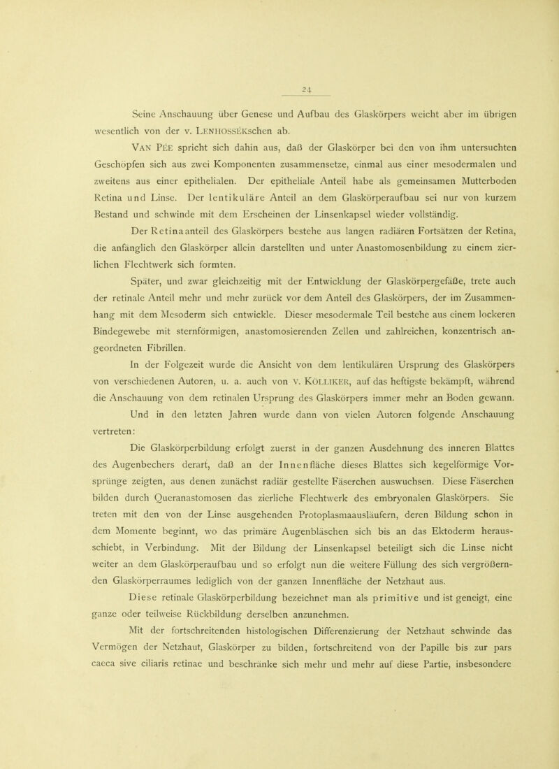 Seine Anschauung über Genese und Aufbau des Glaskörpers weicht aber im übrigen wesentlich von der v. LENHOSSEKschen ab. Van Pee spricht sich dahin aus, daß der Glaskörper bei den von ihm untersuchten Geschöpfen sich aus zwei Komponenten zusammensetze, einmal aus einer mesodermalen und zweitens aus einer epithelialen. Der epitheliale Anteil habe als gemeinsamen Mutterboden Retina und Linse. Der lentikuläre Anteil an dem Glaskörperaufbau sei nur von kurzem Bestand und schwinde mit dem Erscheinen der Linsenkapsel wieder vollständig. Der Retinaanteil des Glaskörpers bestehe aus langen radiären Fortsätzen der Retina, die anfänglich den Glaskörper allein darstellten und unter Anastomosenbildung zu einem zier- lichen Flechtwerk sich formten. Später, und zwar gleichzeitig mit der Entwicklung der GlaskörpergefäOe, trete auch der retinale Anteil mehr und mehr zurück vor dem Anteil des Glaskörpers, der im Zusammen- hang mit dem Mesoderm sich entwickle. Dieser mesodermale Teil bestehe aus einem lockeren Bindegewebe mit sternförmigen, anastomosierenden Zellen und zahlreichen, konzentrisch an- geordneten Fibrillen. In der Folgezeit wurde die Ansicht von dem lentikulären Ursprung des Glaskörpers von verschiedenen Autoren, u. a. auch von V. KöLLlKER, auf das heftigste bekämpft, während die Anschauung von dem retinalen Ursprung des Glaskörpers immer mehr an Boden gewann. Und in den letzten Jahren wurde dann von vielen Autoren folgende Anschauung vertreten: Die Glaskörperbildung erfolgt zuerst in der ganzen Ausdehnung des inneren Blattes des Augenbechers derart, daß an der Innenfläche dieses Blattes sich kegelförmige Vor- sprünge zeigten, aus denen zunächst radiär gestellte Fäserchen auswuchsen. Diese Fäserchen bilden durch Queranastomosen das zierliche Flechtwerk des embryonalen Glaskörpers. Sie treten mit den von der Linse ausgehenden Protoplasmaausläufern, deren Bildung schon in dem Momente beginnt, wo das primäre Augenbläschen sich bis an das Ektoderm heraus- schiebt, in Verbindung. Mit der Bildung der Linsenkapsel beteiligt sich die Linse nicht weiter an dem Glaskörperaufbau und so erfolgt nun die weitere Füllung des sich vergrößern- den Glaskörperraumes lediglich von der ganzen Innenfläche der Netzhaut aus. Diese retinale Glaskörperbildung bezeichnet man als primitive und ist geneigt, eine ganze oder teilweise Rückbildung derselben anzunehmen. Mit der fortschreitenden histologischen Differenzierung der Netzhaut schwinde das Vermögen der Netzhaut, Glaskörper zu bilden, fortschreitend von der Papille bis zur pars caeca sive ciliaris retinae und beschränke sich mehr und mehr auf diese Partie, insbesondere