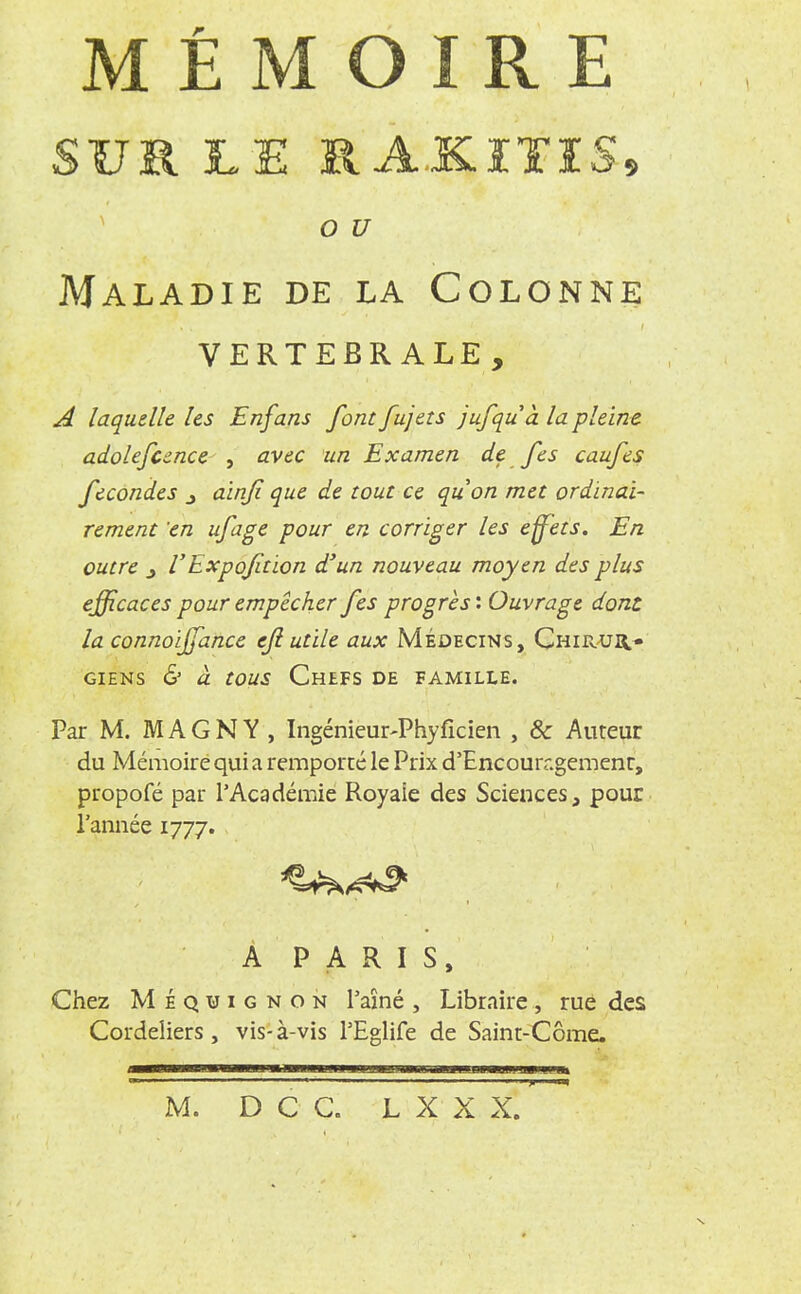 MÉMOIRE SUR LE RA.KITI5» o u Maladie de la Colonne vertebrale, A laquelle les Enfans font fujets jufquà la pleine adolefcence , avec un Examen de fes caufes fécondes j àinfi que de tout ce quon met ordinai- rement en ufage pour en corriger les effets. En outre j VExpofition d'un nouveau moyen des plus efficaces pour empêcher fes progrès : Ouvrage dont la connoijfance ejl utile aux Médecins, Chirur* giens & à tous Chefs de famille. Par M. M A G N Y , Ingénieur-Phyficien , 8c Auteur du Mémoire qui a remporté le Prix d'Encouragement, propofé par l'Académie Royaie des Sciences, pour l'année 1777. À PARIS, Chez Méqtjignon l'aîné , Libraire, rue des Cordeliers, vis-à-vis PEglife de Saint-Côme. M. DCC. L X X X.