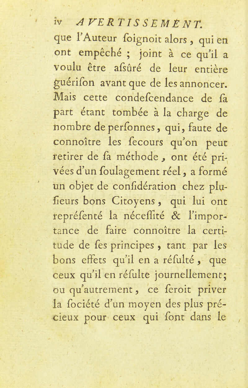 que l'Auteur foignoit alors, qui en ont empêché ; joint à ce qu'il a voulu être afsûré de leur entière guérifon avant que de les annoncer. Mais cette condefcendance de la part étant tombée à la charge de nombre deperfonnes, qui, faute de connoître les fecours qu'on peut retirer de fa méthode ^ ont été pri- vées d'un foulagement réel, a formé un objet de confidération chez plu- fleurs bons Citoyens , qui lui ont repréfenté la néceffité Se l'impor- tance de faire connoître la certi- tude de fes principes 5 tant par les bons effets qu'il en a réfulté , que ceux qu'il en refaite journellement; ou qu'autrement, ce feroit priver la fociété d'un moyen des plus pré- cieux pour ceux qui font dans le