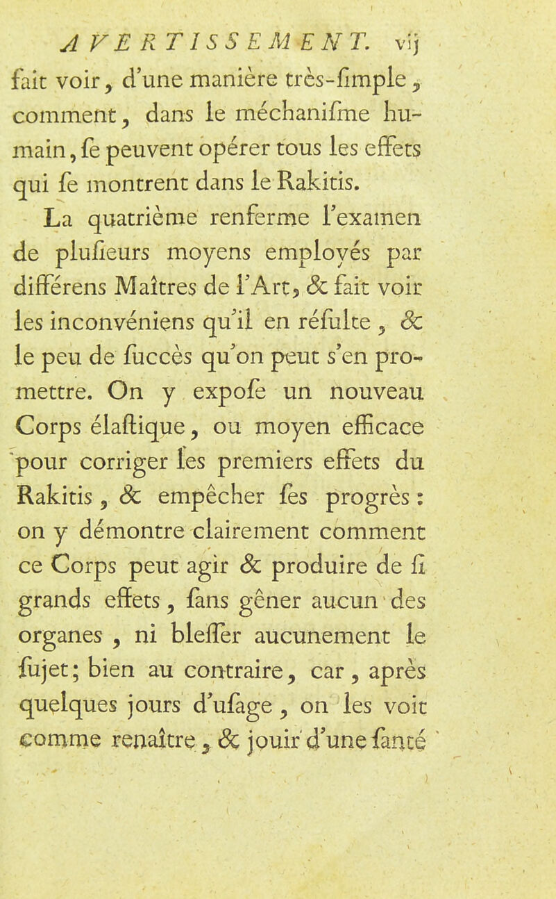 fait voir, d'une manière très-fimple , comment, dans le méchanifme hu- main , fe peuvent opérer tous les effets qui fe montrent dans le Rakitis. La quatrième renferme l'examen de plufieurs moyens employés par différens Maîtres de l'Art, Se fait voir les inconvéniens qu'il en réfulte , Se le peu de fuccès qu'on peut s'en pro- mettre. On y expofè un nouveau Corps élaftique, ou moyen efficace pour corriger les premiers effets du Rakitis 9 Se empêcher fès progrès : on y démontre clairement comment ce Corps peut agir & produire de fi grands effets, fans gêner aucun des organes , ni blefîer aucunement le fiijet; bien au contraire, car, après quelques jours d'ufage, on les voit comme renaître 5 Se jouir â une fànté