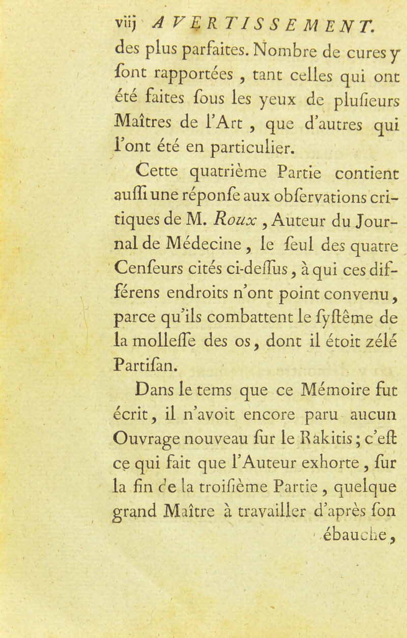 des plus parfaites. Nombre de cures y font rapportées , tant celles qui ont été faites fous les yeux de plufieurs Maîtres de l'Art , que d'autres qui l'ont été en particulier. Cette quatrième Partie contient auffiune réponfe aux obfervations cri- tiques de M. Roux , Auteur du Jour- nal de Médecine , le feul des quatre Cenfeurs cités ci-deims, à qui ces dif- férens endroits n'ont point convenu , parce qu'ils combattent le fyftême de la mollelTe des os, dont il étoit zélé Partifan. Dans le tems que ce Mémoire fut écrit, il n'avoit encore paru aucun Ouvrage nouveau fur le Rakitis ; c'efl: ce qui fait que l'Auteur exhorte , fur la fin c^e la troifième Partie , quelque grand Maître à travailler d'après fon 1 ébauche,