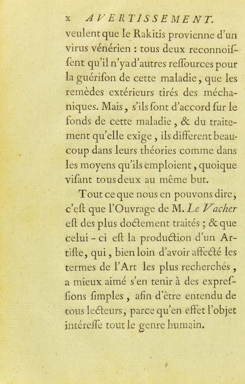 veulent que le Rakicis provienne d'un virus vénérien : tous deux reconnoif- fent qu'il n'ya d'autres reffources pour la guérifon de cette maladie , que les remèdes extérieurs tirés des mécha- niques. Mais , s'ils font d'accord fur le fonds de cette maladie, Se du traite- ment qu'elle exige , ils différent beau- coup dans leurs théories comme dans les moyens qu'ils emploient , quoique vifant tous deux au même but. i Tout ce que nous en pouvons dire, c'eft que l'Ouvrage de M. Le Vacher eft des plus doctement traités ; 8c que celui - ci eft la production d'un Ar- tifte, qui, bien loin d'avoir affecté les termes de l'Art les plus recherchés , a mieux aimé s'en tenir à des expref- fions fimples , afin d'être entendu de tous lecteurs, parce qu'en effet l'objet intéreflè tout le genre humain.