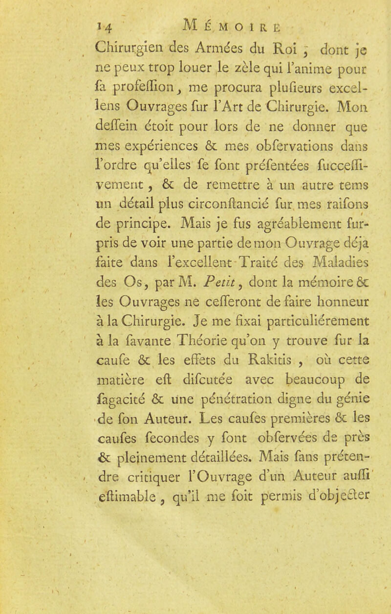 Chirurgien des Armées du Roi ; dont je ne peux trop louer le zèle qui l'anime pour fa profeiïion, me procura plufieurs excel- lens Ouvrages fur l'Art de Chirurgie. Mon deiTein étoit pour lors de ne donner que mes expériences & mes obfervations dans l'ordre qu'elles fe font préfentées fucceffi- vement, & de remettre à un autre tems un détail plus circonftancié fur, mes raifons de principe. Mais je fus agréablement fur- pris de voir une partie démon Ouvrage déjà faite dans l'excellent Traité des Maladies des Os, par M. Petit, dont la mémoire & les Ouvrages ne celferont de faire honneur à la Chirurgie. Je me fixai particulièrement à la favante Théorie qu'on y trouve fur la caufe & les effets du Rakitis , où cette matière eft difcutée avec beaucoup de fagacité & une pénétration digne du génie de fon Auteur. Les caufes premières ôc les caufes fécondes y font obfervées de près & pleinement détaillées. Mais fans préten- dre critiquer l'Ouvrage d'un Auteur auffi e'ftimable , qu'il me foit permis d'obje&er