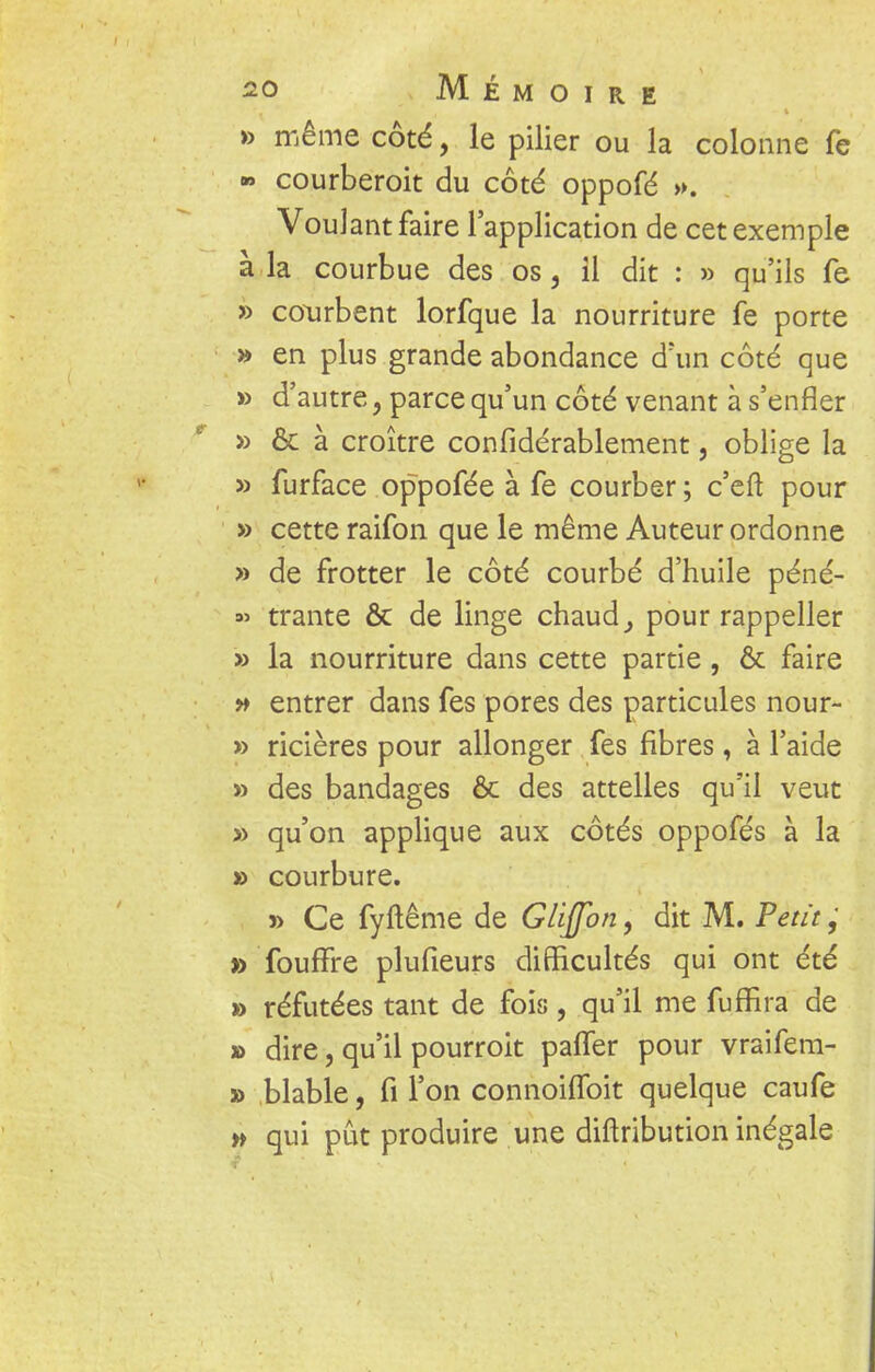 » même côté, le pilier ou la colonne fe » courberoit du côté oppofé ». Voulant faire l'application de cet exemple à la courbue des os, il dit : » qu'ils fe » courbent lorfque la nourriture fe porte » en plus grande abondance d'un côté que » d'autre, parce qu'un côté venant à s'enfler » & à croître confidérablement, oblige la » furface oppofée à fe courber ; c'eft pour » cette raifon que le même Auteur ordonne » de frotter le côté courbé d'huile péné- « trante & de linge chaud, pour rappeller » la nourriture dans cette partie, & faire » entrer dans fes pores des particules nour- » ricières pour allonger fes fibres, à l'aide » des bandages & des attelles qu'il veut » qu'on applique aux côtés oppofés à la » courbure. » Ce fyftême de GUJfon, dit M. Peut, » foufFre plufieurs difficultés qui ont été » réfutées tant de fois, qu'il me fufBra de » dire, qu'il pourroit paffer pour vraifem- » blable, fi l'on connoiffoit quelque caufe w qui pût produire une diftribution inégale