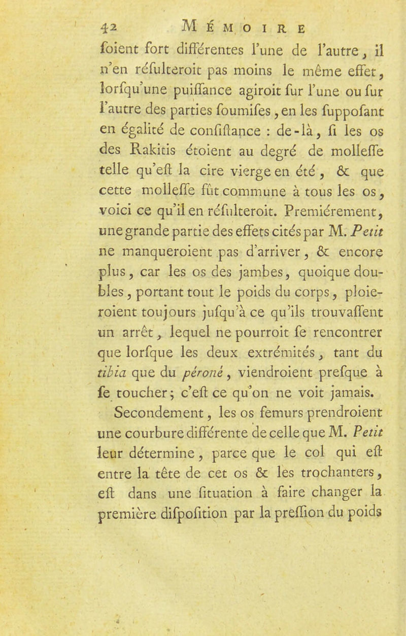 foient fort différentes l'une de l'autre, il n'en réfulteroit pas moins le même effet, lorfqu'une puiffance agiroit fur l'une ou fur l'autre des parties foumifes, en les fuppofant en égalité de confiftance : de-là, fi les os des Rakitis étoient au degré de molleffe telle qu'efl la cire vierge en été , & que cette molleffe fût commune à tous les os, voici ce qu'il en réfulteroit. Premièrement, une grande partie des effets cités par M. Petit ne manqueroient pas d'arriver, & encore plus, car les os des jambes, quoique dou- bles , portant tout le poids du corps, ploie- roient toujours jufqu'à ce qu'ils trouvaffent un arrêt , lequel ne pourroit fe rencontrer que lorfque les deux extrémités} tant du tibia que du péroné, viendraient prefque à fe toucher; c'eft ce qu'on ne voit jamais. Secondement, les os fémurs prendraient une courbure différente de celle que M. Petit leur détermine, parce que le col qui eft entre la tête de cet os & les trochanters, eft dans une fituation à faire changer la première difpofition par la preffion du poids