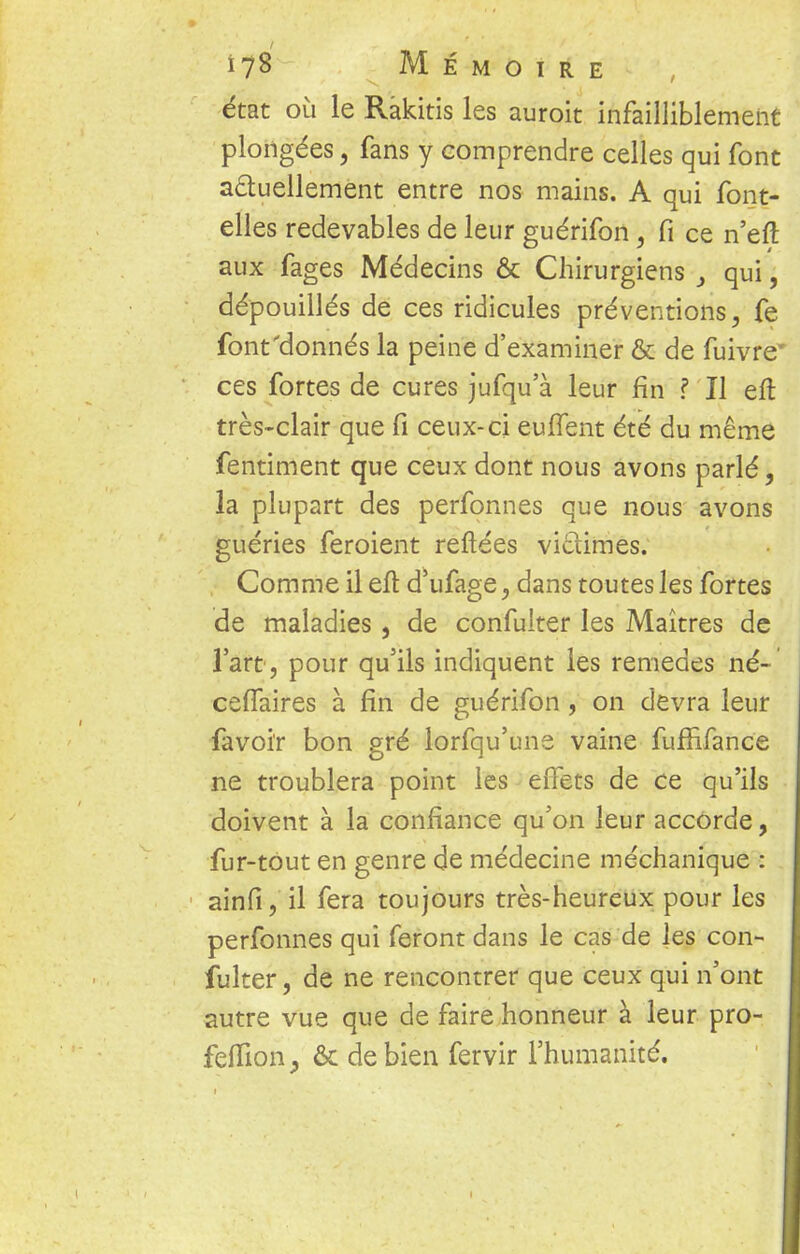 état où le Rakitis les auroit infailliblement plongées, fans y comprendre celles qui font actuellement entre nos mains. A qui font- elles redevables de leur guérifon, fi ce n'eft aux fages Médecins & Chirurgiens 3 qui, dépouillés de ces ridicules préventions, fe font'donnés la peine d'examiner & de fuivre* ces fortes de cures jufqu'à leur fin ? Il eft très-clair que fi ceux-ci euffent été du même fentiment que ceux dont nous avons parlé, la plupart des perfonnes que nous avons guéries feroient reftées victimes. Comme il eft d'ufage, dans toutes les fortes de maladies, de confulter les Maîtres de l'art, pour qu'ils indiquent les remèdes né- ceflaires à fin de guérifon , on devra leur favoir bon gré lorsqu'une vaine fuffifance ne troublera point les effets de ce qu'ils doivent à la confiance qu'on leur accorde, fur-tout en genre de médecine méchanique : ainfi, il fera toujours très-heureux pour les perfonnes qui feront dans le cas de les con- fulter , de ne rencontrer que ceux qui n'ont autre vue que de faire honneur à leur pro- feflion, & de bien fervir l'humanité.