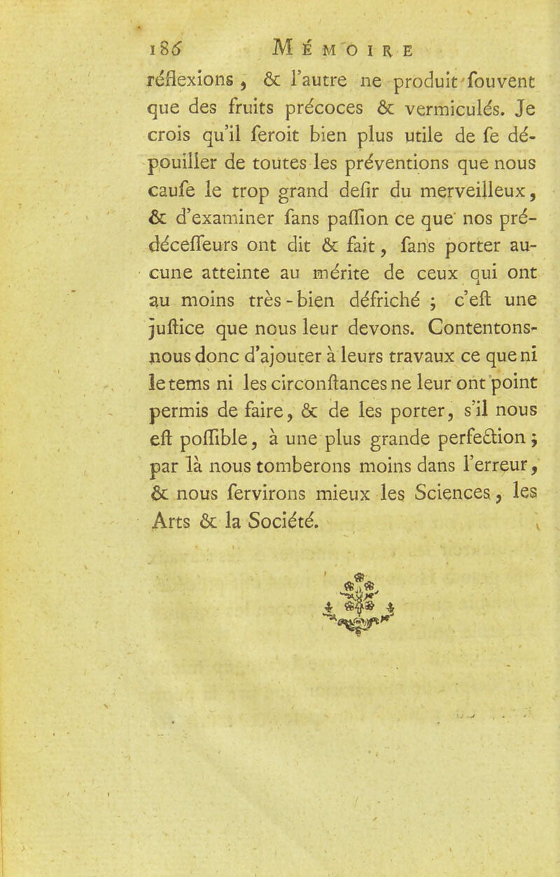 réflexions , ôc l'autre ne produit fouvent que des fruits précoces & vermiculés. Je crois qu'il feroit bien plus utile de fe dé- pouiller de toutes les préventions que nous caufe le trop grand defîr du merveilleux, & d'examiner fans paffion ce que' nos pré- décefleurs ont dit & fait, fans porter au- cune atteinte au mérite de ceux qui ont au moins très - bien défriché ; c'eft une juftice que nous leur devons. Contentons- nous donc d'ajouter à leurs travaux ce que ni letems ni les circonftances ne leur ont point permis de faire, & de les porter, s'il nous ert poflible, à une plus grande perfection; par là nous tomberons moins dans l'erreur, & nous fervirons mieux les Sciences, les Arts & la Société. v