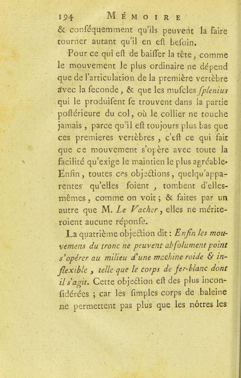 & conféquemment qu'ils peuvent la faire tourner autant qu'il en eft befoin. Pour ce qui eft de bailler la tête, comme le mouvement le plus ordinaire ne dépend que de l'articulation de la première vertèbre avec la féconde, & que les mufcles fplenius qui le produifent fe trouvent dans la partie poftérieure du col, où le collier ne touche jamais , parce qu'il eft toujours plus bas que ces premières vertèbres , c'eft ce qui fait que ce mouvement s'opère avec toute la \ facilité qu'exige le maintien le plus agréable- Enfin, toutes cps objections, quelqu'appa- rentes' qu'elles foient , tombent d'elles- mêmes , comme on voit ; & faites par un autre que M. Le Vachzr, elles ne mérite- roient aucune réponfe. La quatrième obje&ion dit : Enfin les mou- vement du tronc ne peuvent abfolument point s'opérer au milieu d'une machine roide & in- flexible y telle que le corps de fer-blanc dont il s agit. Cette objedion eft des plus incon- fidérées ; car les fimples corps de baleine ne permettent pas plus que les nôtres les