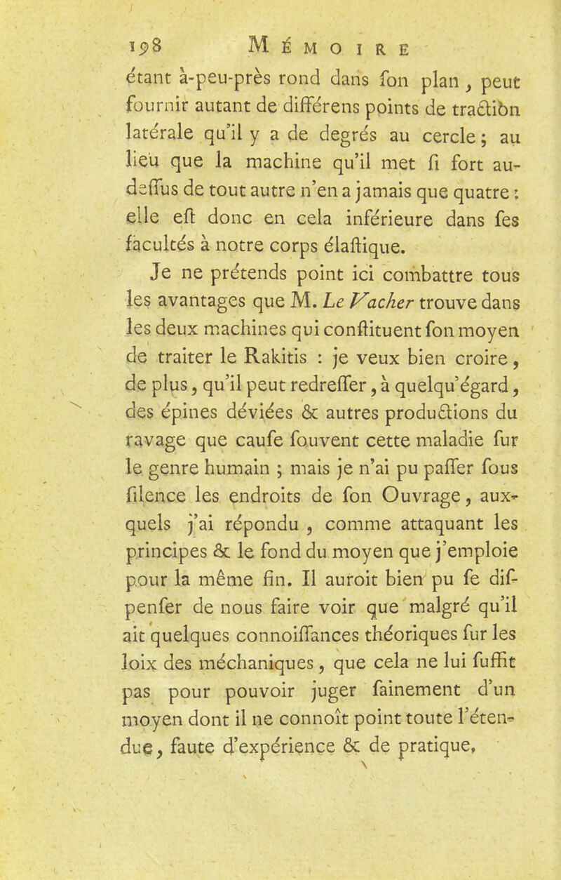 étant à-peu-près rond dans fon plan , peut fournir autant de différens points de traàiôn latérale qu'il y a de degrés au cercle; au lieu que la machine qu'il met fi fort au- deffus de tout autre n'en a jamais que quatre : elle eft donc en cela inférieure dans fes facultés à notre corps élaftique. Je ne prétends point ici combattre tous les avantages que M. Le Vacher trouve dans les deux machines qui conftituent fon moyen de traiter le Rakitis : je veux bien croire, de plus, qu'il peut redreffer, à quelqu'égard, des épines déviées & autres productions du ravage que caufe fouvent cette maladie fur le genre humain ; mais je n'ai pu paffer fous filence les endroits de fon Ouvrage, aux- quels j'ai répondu , comme attaquant les principes & le fond du moyen que j'emploie pour la même fin. Il auroit bien pu fe dif- penfer de nous faire voir que malgré qu'il ait quelques connohTances théoriques fur les loix des méchaniques, que cela ne lui fuffit pas pour pouvoir juger fainement d'un moyen dont il ne connoît point toute l'éten* due, faute d'expérience & de pratique,