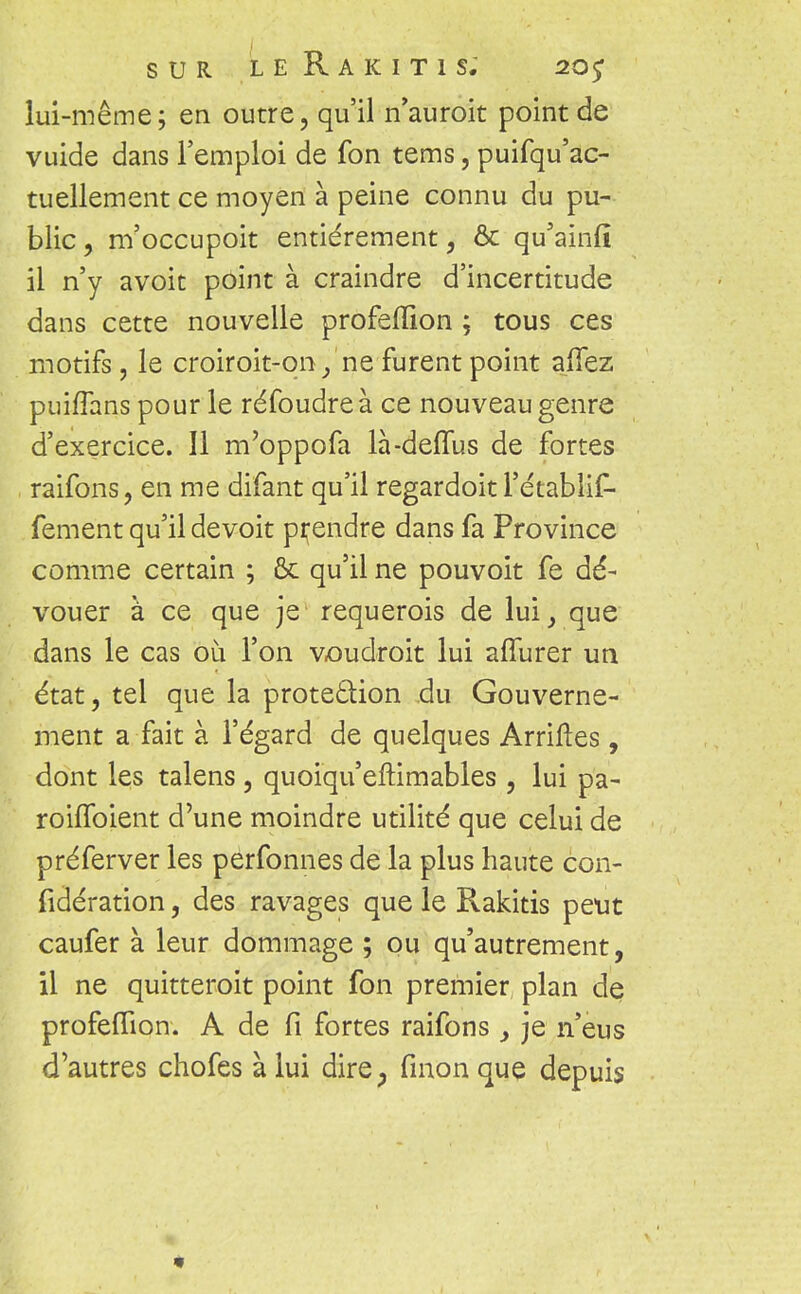 lui-même; en outre, qu'il n'auroit point de vuide dans l'emploi de fon tems, puifqu'ac- tuellement ce moyen à peine connu du pu- blic, m'occupoit entièrement, & qu'ainiî il n'y avoit point à craindre d'incertitude dans cette nouvelle profefïïon ; tous ces motifs, le croiroit-qn/ne furent point affez puiffans pour le réfoudre à ce nouveau genre d'exercice. 11 m'oppofa là-deffus de fortes raifons, en me difant qu'il regardoit l'étabiif- fement qu'il devoit prendre dans fa Province comme certain ; ôc qu'il ne pouvoit fe dé- vouer à ce que je requerois de lui, que dans le cas où l'on voudroit lui alïurer un état, tel que la protection du Gouverne- ment a fait à l'égard de quelques Arriftes, dont les talens , quoiqu'eftimables , lui pa- rouToient d'une moindre utilité que celui de préferver les perfonnes de la plus haute con- fidération, des ravages que le Rakitis peut caufer à leur dommage ; ou qu'autrement, il ne quitteroit point fon premier plan de profelTion. A de fi fortes raifons , je n'eus d'autres chofes à lui dire, fmonque depuis