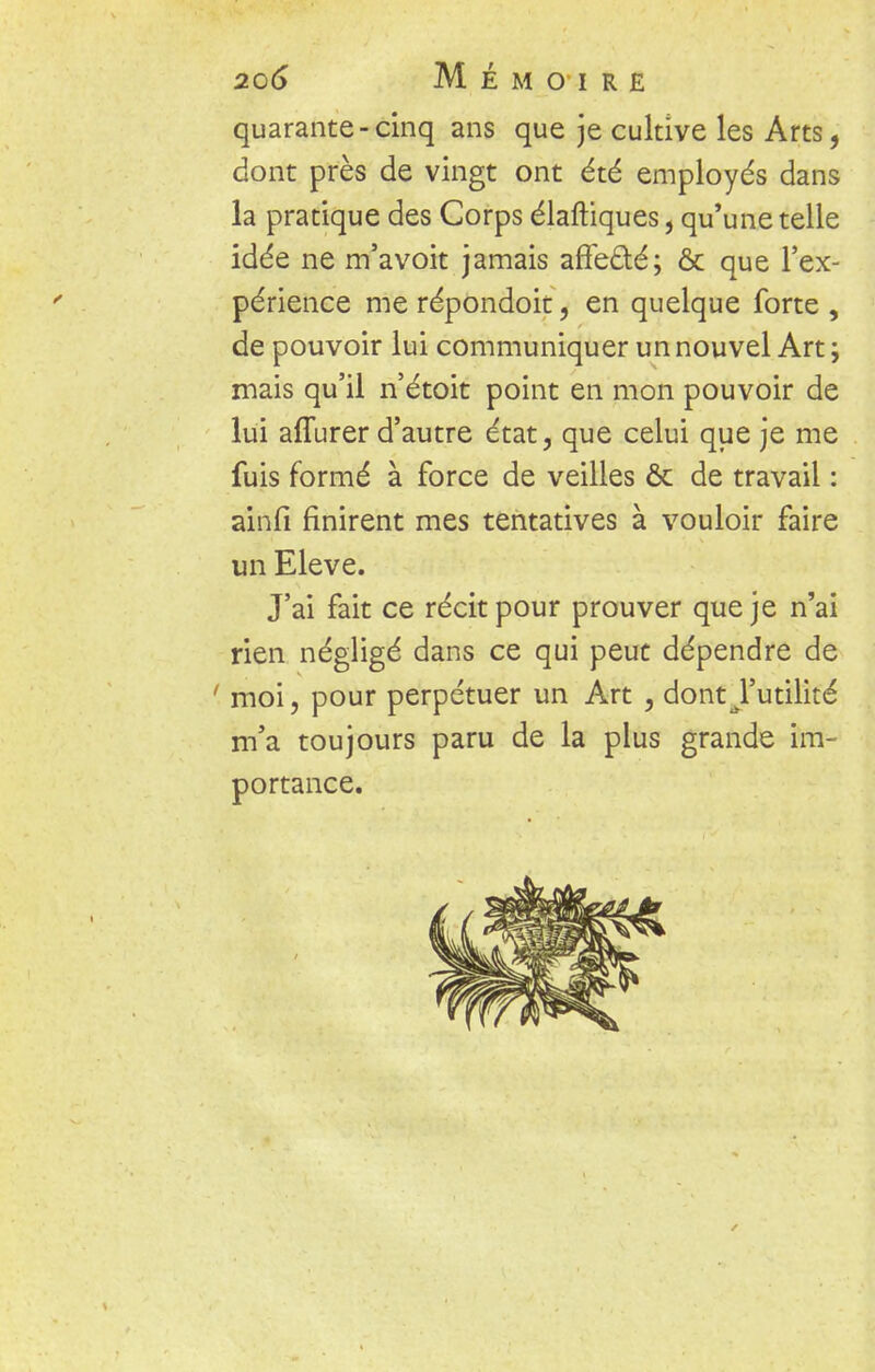 quarante-cinq ans que je cultive les Arts, dont près de vingt ont été employés dans la pratique des Corps élaftiques, qu'une telle idée ne m'avoit jamais affe&é; ôc que l'ex- périence me répondoit, en quelque forte , de pouvoir lui communiquer un nouvel Art ; mais qu'il n'étoit point en mon pouvoir de lui affurer d'autre état, que celui que je me fuis formé à force de veilles & de travail : ainfi finirent mes tentatives à vouloir faire un Elevé. J'ai fait ce récit pour prouver que je n'ai rien négligé dans ce qui peut dépendre de ■ moi, pour perpétuer un Art , dontJ'utilité m'a toujours paru de la plus grande im- portance.