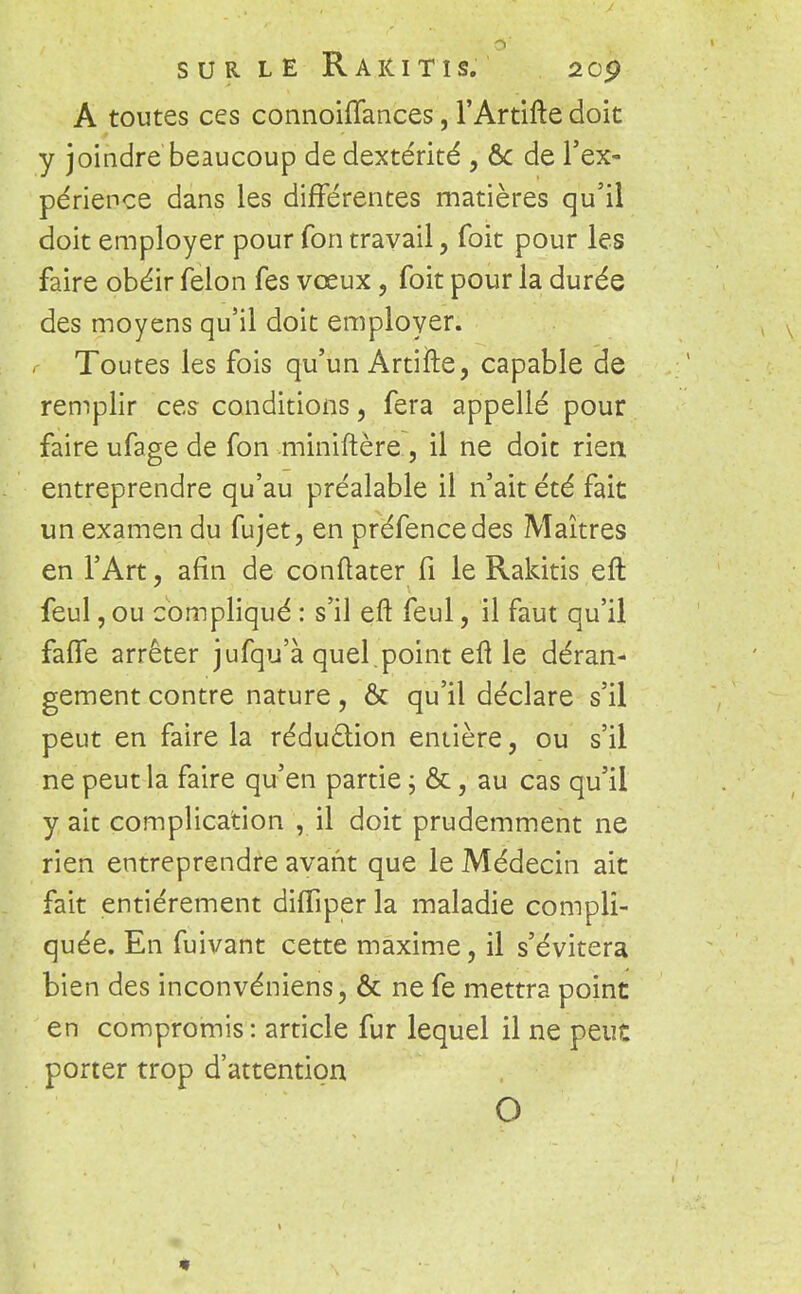 A toutes ces connoiffances, l'Artifte doit y joindre beaucoup de dextérité , ôc de l'ex- périence dans les différentes matières qu'il doit employer pour fon travail, foit pour les faire obéir félon fes vœux, foit pour la durée des moyens qu'il doit employer. Toutes les fois qu'un Artiîle, capable de remplir ces conditions, fera appelle pour faire ufage de fon miniftère , il ne doit rien entreprendre qu'au préalable il n'ait été fait un examen du fujet, en préfencedes Maîtres en l'Art, afin de conftater fi le Rakitis eft feul, ou compliqué : s'il eft feul, il faut qu'il faffe arrêter jufqu'à quel .point eft le déran- gement contre nature, ôc qu'il déclare s'il peut en faire la réduction entière, ou s'il ne peut la faire qu'en partie ; &, au cas qu'il y ait complication , il doit prudemment ne rien entreprendre avant que le Médecin ait fait entièrement difîiper la maladie compli- quée. En fuivant cette maxime, il s'évitera bien des inconvéniens, & ne fe mettra point en compromis : article fur lequel il ne peut porter trop d'attention O